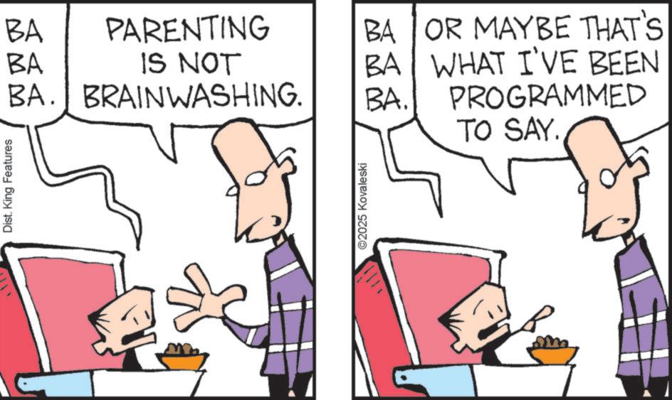 Animation OCR: Dist. King Features BA PARENTING BA IS NOT BA. BRAINWASHING. BA BA. ©2025 Kovaleski BA OR MAYBE THAT'S WHAT I'VE BEEN PROGRAMMED TO SAY. Dist . King Features BA PARENTING BA IS NOT BA . BRAINWASHING . BA BA . © 2025 Kovaleski BA OR MAYBE THAT'S WHAT I'VE BEEN PROGRAMMED TO SAY .