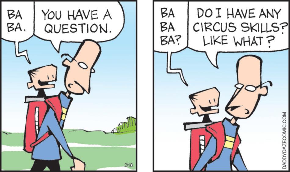 Animated cartoon OCR: BA BA. YOU HAVE A BA QUESTION. BA BA? DOI HAVE ANY CIRCUS SKILLS? LIKE WHAT? 2/18 DADDYDAZECOMIC.COM BA BA . YOU HAVE A BA QUESTION . BA BA ? DOI HAVE ANY CIRCUS SKILLS ? LIKE WHAT ? 2/18 DADDYDAZECOMIC.COM