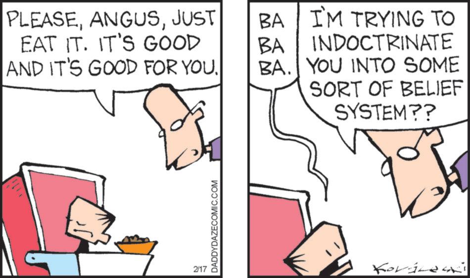 Comics OCR: PLEASEJUST EAT IT. IT'S GOOD BA BA I'M TRYING TO INDOCTRINATE AND IT'S GOOD FOR YOU. BA. YOU INTO SOME 2/17 DADDYDAZECOMIC.COM SORT OF BELIEF SYSTEM?? Koviles PLEASEJUST EAT IT . IT'S GOOD BA BA I'M TRYING TO INDOCTRINATE AND IT'S GOOD FOR YOU . BA . YOU INTO SOME 2/17 DADDYDAZECOMIC.COM SORT OF BELIEF SYSTEM ?? Koviles