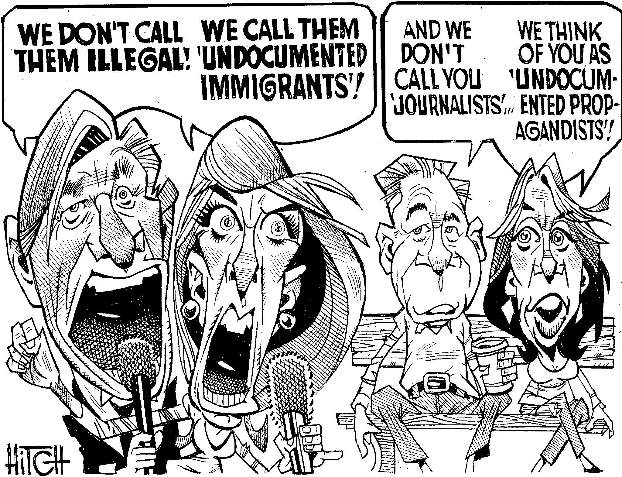 Fiction OCR: WE DON'T CALL WE CALL THEM THEM ILLEGAL! 'UNDOCUMENTED IMMIGRANTS' AND WE DON'T CALL YOU WE THINK OF YOU AS UNDOCUM- JOURNALISTS ENTED PROP- AGANDISTS! HITCH WE DON'T CALL WE CALL THEM THEM ILLEGAL ! ' UNDOCUMENTED IMMIGRANTS ' AND WE DON'T CALL YOU WE THINK OF YOU AS UNDOCUM- JOURNALISTS ENTED PROP- AGANDISTS ! HITCH