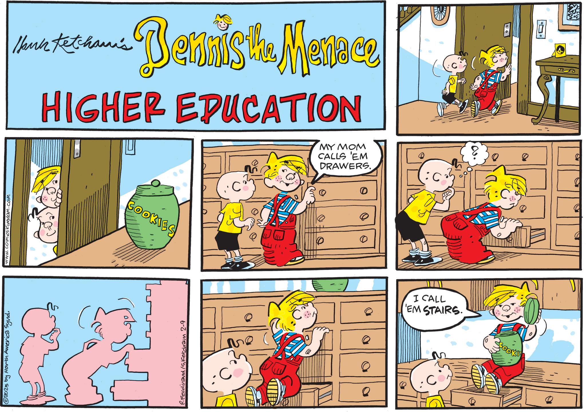 Animation OCR: © 2023 by North America Synd. www.comicsKingdom.com Hauk Ketcham's Bendist Mence HIGHER EDUCATION Ferdinand /Sketcham 2-9 ED COOKIES "C" ?? Q MY MOM CALLS 'EM DRAWERS. 0 0 0 I CALL EM STAIRS. COOK ?. ?? © 2023 by North America Synd . www.comicsKingdom.com Hauk Ketcham's Bendist Mence HIGHER EDUCATION Ferdinand / Sketcham 2-9 ED COOKIES " C " ?? Q MY MOM CALLS ' EM DRAWERS . 0 0 0 I CALL EM STAIRS . COOK ? . ? ?