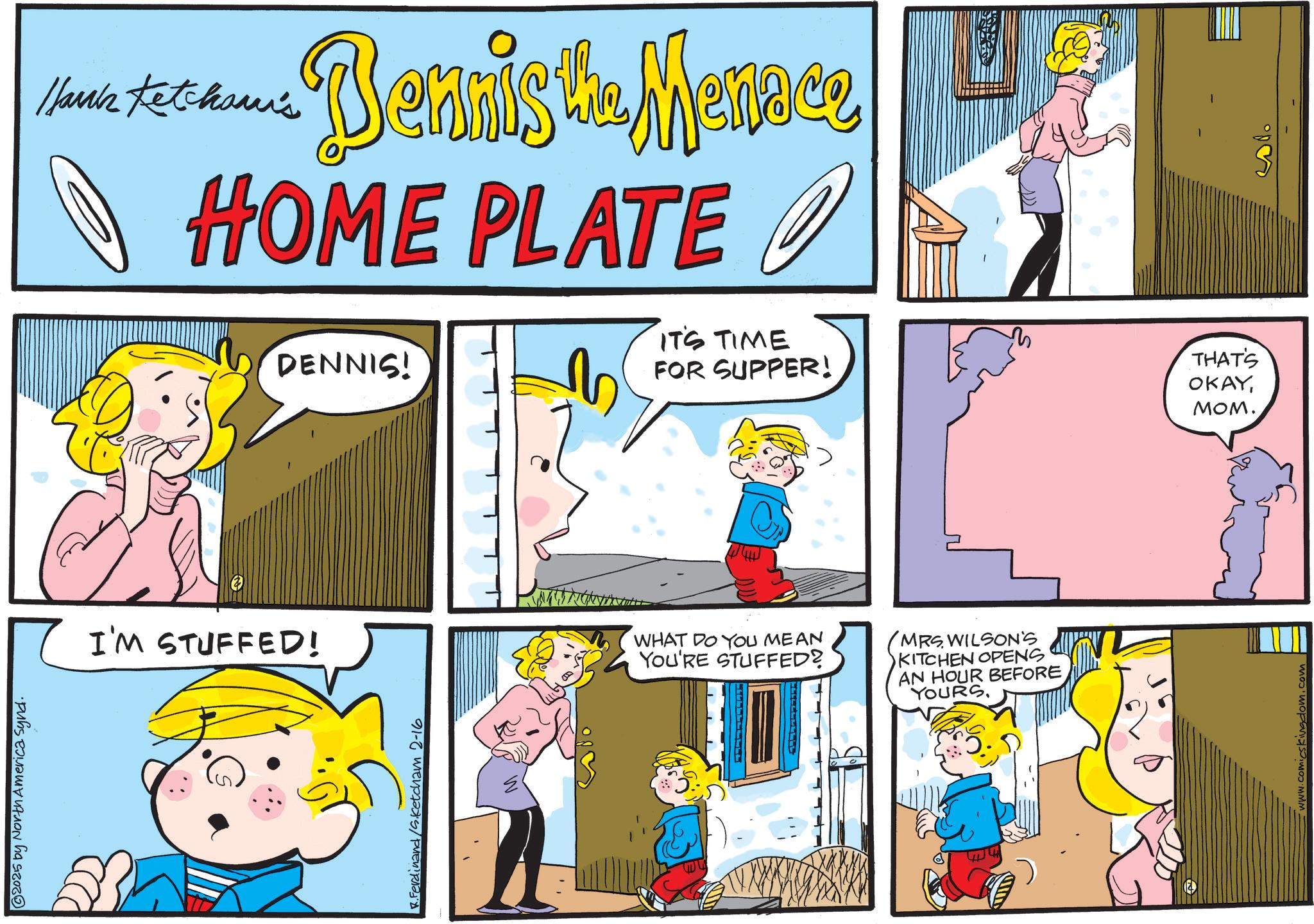 Conversation OCR: 2025 by North America Synd. Hanks Ketcham's Dennista Mence HOME PLATE I'M STUFFED! R.Ferdinand/Sketcham 2-16 IT'S TIME DENNIS! FOR SUPPER! THAT'S OKAYMOM. WHAT DO YOU MEAN YOU'RE STUFFED? MRS WILSON'S KITCHEN OPENS AN HOUR BEFORE YOURS. www.comicskingdom.com 2025 by North America Synd . Hanks Ketcham's Dennista Mence HOME PLATE I'M STUFFED ! R.Ferdinand / Sketcham 2-16 IT'S TIME DENNIS ! FOR SUPPER ! THAT'S OKAYMOM . WHAT DO YOU MEAN YOU'RE STUFFED ? MRS WILSON'S KITCHEN OPENS AN HOUR BEFORE YOURS . www.comicskingdom.com