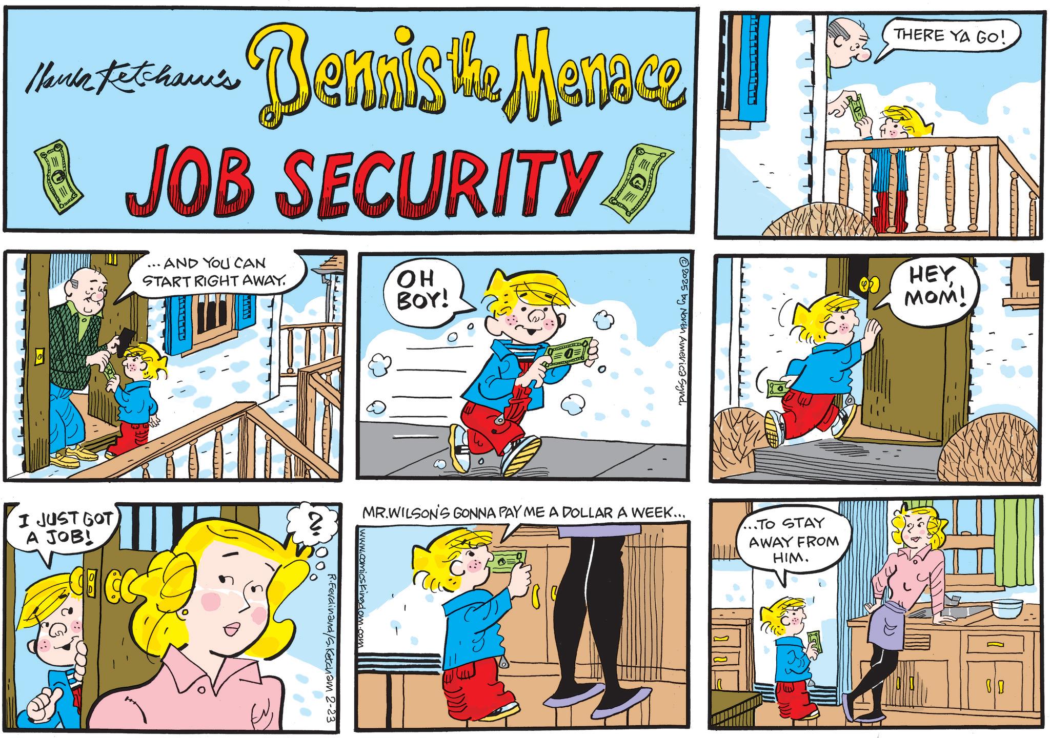 Comic book OCR: Hanka Ketcham's Bennis the Menace B JOB SECURITY • AND YOU CAN START RIGHT AWAY. OH BOY! 2025 by North America Synd. THERE YA GO! HEY MOM! I JUST GOT A JOB! Y ??. ? MR.WILSON'S GONNA PAY ME A DOLLAR A WEEK... ..TO STAY AWAY FROM HIM. 2. Kingdom.com R.Ferdinand/S.Ketcham 2-23 ?? 0 Hanka Ketcham's Bennis the Menace B JOB SECURITY • AND YOU CAN START RIGHT AWAY . OH BOY ! 2025 by North America Synd . THERE YA GO ! HEY MOM ! I JUST GOT A JOB ! Y ?? . ? MR.WILSON'S GONNA PAY ME A DOLLAR A WEEK ... ..TO STAY AWAY FROM HIM . 2 . Kingdom.com R.Ferdinand / S.Ketcham 2-23 ?? 0
