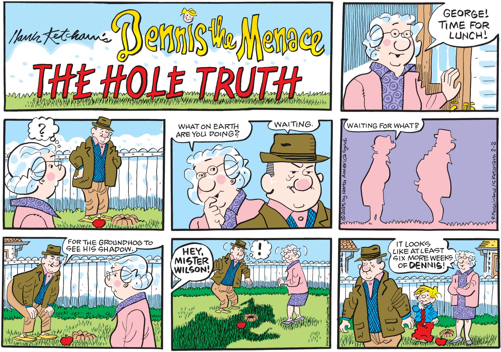Fictional character OCR: Hank Ketcham's Bennis the Menace THE HOLE TRUTH GEORGE! TIME FOR LUNCH! ° FOR THE GROUNDHOG TO SEE HIS SHADOW. HEYMISTER WILSON! ?? WHAT ON EARTH ARE YOU DOING? www.co WAITING. © 2025 by North America Syndi WAITING FOR WHAT? IT LOOKS LIKE AT LEAST SIX MORE WEEKS. OF DENNIS!R. Ferdinand /S. Ketcham 2-2 Hank Ketcham's Bennis the Menace THE HOLE TRUTH GEORGE ! TIME FOR LUNCH ! ° FOR THE GROUNDHOG TO SEE HIS SHADOW . HEYMISTER WILSON ! ?? WHAT ON EARTH ARE YOU DOING ? www.co WAITING . © 2025 by North America Syndi WAITING FOR WHAT ? IT LOOKS LIKE AT LEAST SIX MORE WEEKS . OF DENNIS !R. Ferdinand / S . Ketcham 2-2