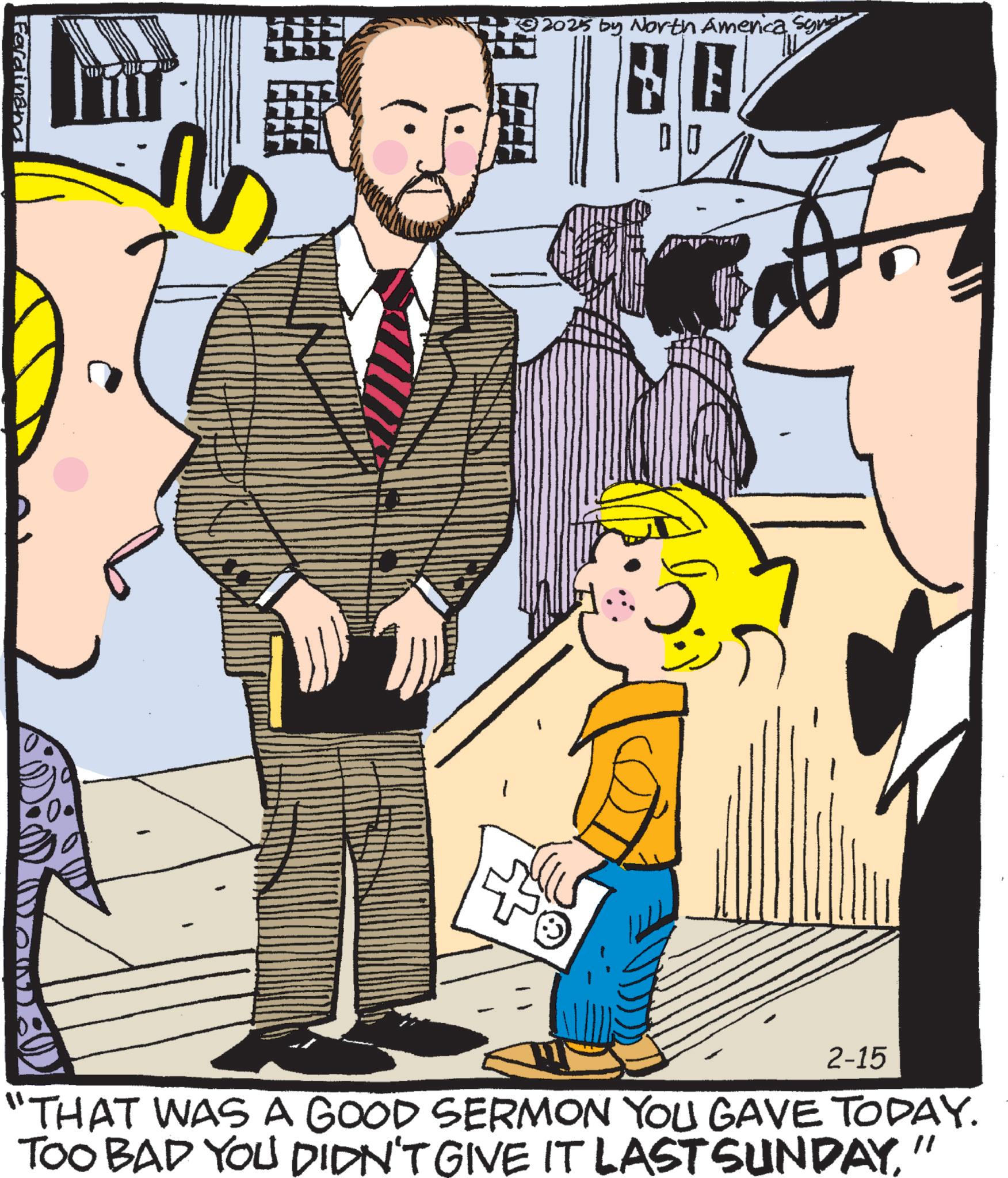 Animated cartoon OCR: Ferdinand *2025 by North America Sout 2-15 "THAT WAS A GOOD SERMON YOU GAVE TODAY. TOO BAD YOU DIDN'T GIVE IT LAST SUNDAY' " Ferdinand * 2025 by North America Sout 2-15 " THAT WAS A GOOD SERMON YOU GAVE TODAY . TOO BAD YOU DIDN'T GIVE IT LAST SUNDAY' "