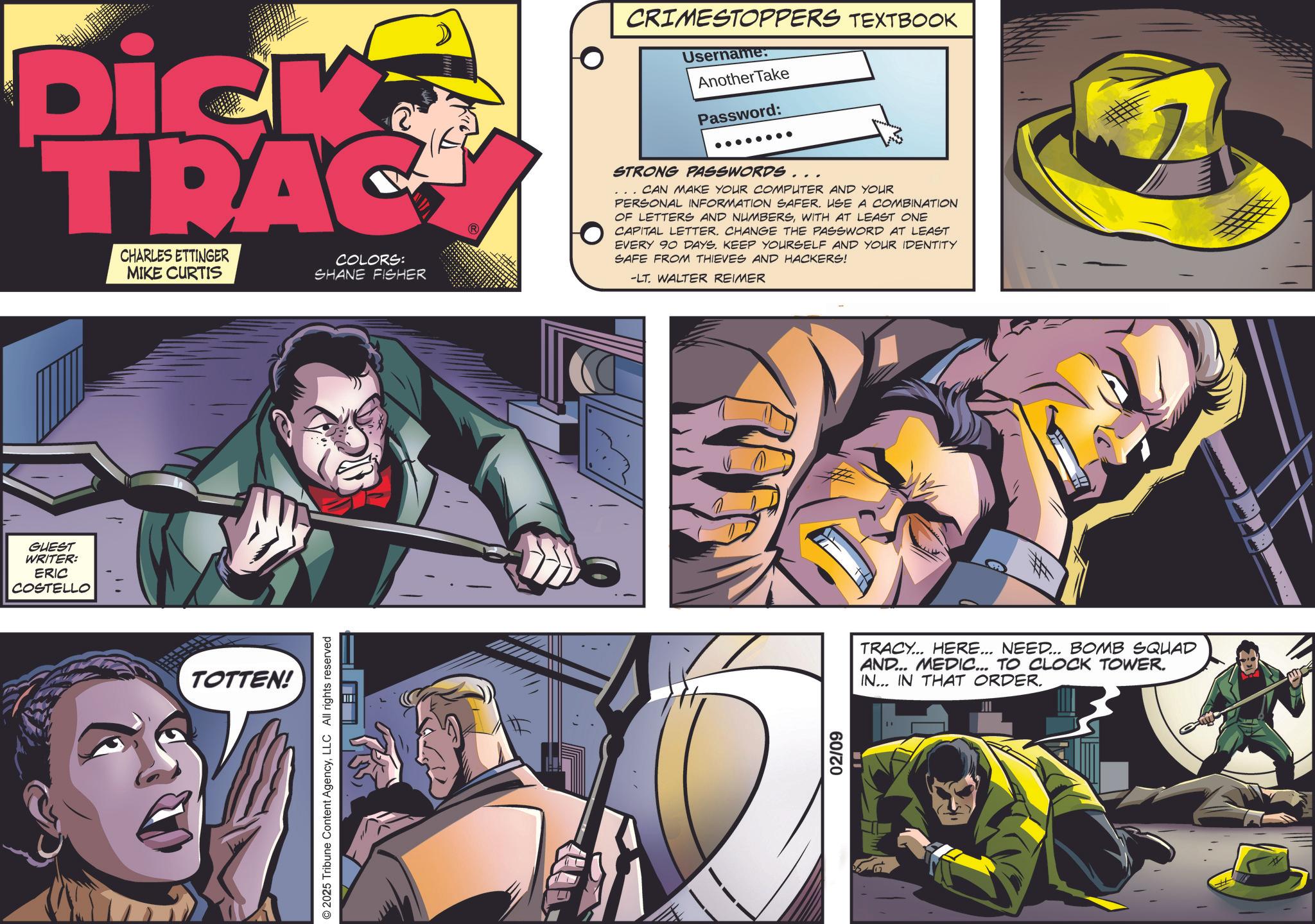 Publication OCR: GUEST WRITER: ERIC COSTELLO ?? Dick TRAC CHARLES ETTINGER MIKE CURTIS COLORS: SHANE FISHER CRIMESTOPPERS TEXTBOOK Username: Another Take Password: STRONG PASSWORDS... CAN MAKE YOUR COMPUTER AND YOUR PERSONAL INFORMATION SAFER. USE A COMBINATION OF LETTERS AND NUMBERSWITH AT LEAST ONE CAPITAL LETTER. CHANGE THE PASSWORD AT LEAST EVERY 90 DAYS. KEEP YOURSELF AND YOUR IDENTITY SAFE FROM THIEVES AND HACKERS! -LT. WALTER REIMER TOTTEN! © 2025 Tribune Content AgencyLLC All rights reserved 02/09 TRACY... HERE... NEED... BOMB SQUAD AND... MEDIC... TO CLOCK TOWER. IN... IN THAT ORDER. JII GUEST WRITER : ERIC COSTELLO ? ? Dick TRAC CHARLES ETTINGER MIKE CURTIS COLORS : SHANE FISHER CRIMESTOPPERS TEXTBOOK Username : Another Take Password : STRONG PASSWORDS ... CAN MAKE YOUR COMPUTER AND YOUR PERSONAL INFORMATION SAFER . USE A COMBINATION OF LETTERS AND NUMBERSWITH AT LEAST ONE CAPITAL LETTER . CHANGE THE PASSWORD AT LEAST EVERY 90 DAYS . KEEP YOURSELF AND YOUR IDENTITY SAFE FROM THIEVES AND HACKERS ! -LT . WALTER REIMER TOTTEN ! © 2025 Tribune Content AgencyLLC All rights reserved 02/09 TRACY ... HERE ... NEED ... BOMB SQUAD AND ... MEDIC ... TO CLOCK TOWER . IN ... IN THAT ORDER . JII