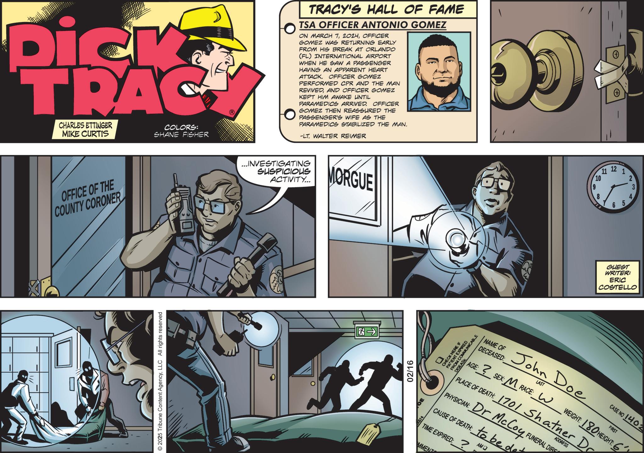 Animated cartoon OCR: Dick TRAC CHARLES ETTINGER MIKE CURTIS COLORS: SHANE FISHER OFFICE OF THE COUNTY CORONER © 2025 Tribune Content AgencyLLC All rights reserved TRACY'S HALL OF FAME TSA OFFICER ANTONIO GOMEZ ON MARCH 7OFFICER GOMEZ WAS RETURNING EARLY FROM HIS BREAK AT ORLANDO (FL) INTERNATIONAL AIRPORT WHEN HE SAW A PASSENGER HAVING AN APPARENT HEART ATTACK. OFFICER GOMEZ PERFORMED CPR AND THE MAN REVIVEDAND OFFICER GOMEZ KEPT HIM AWAKE UNTIL PARAMEDICS ARRIVED. OFFICER GOMEZ THEN REASSURED THE PASSENGER'S WIFE AS THE PARAMEDICS STABILIZED THE MAN. -LT. WALTER REIMER ...INVESTIGATING SUSPICIOUS ACTIVITY... MORGUE ?? 02/16 D + 11 12 12 10 9 8 1 6 5 234 GUEST WRITER: ERIC COSTELLO COMMUNICA PATIENT EXPIR NAME OF John Doe DECEASED: LAST AGE: ? SEX: M RACE: W CASE NO 1402 FIRST WEIGHT: 180 HEIGHT: 6 ADDRESS PLACE OF DEATH: 1701 Shatner Dr PHYSICIAN: Dr McCoy FUNERAL DIR CAUSE OF DEATH: to be det TIME EXPIRED:? MMENT AMO Dick TRAC CHARLES ETTINGER MIKE CURTIS COLORS : SHANE FISHER OFFICE OF THE COUNTY CORONER © 2025 Tribune Content AgencyLLC All rights reserved TRACY'S HALL OF FAME TSA OFFICER ANTONIO GOMEZ ON MARCH 7OFFICER GOMEZ WAS RETURNING EARLY FROM HIS BREAK AT ORLANDO ( FL ) INTERNATIONAL AIRPORT WHEN HE SAW A PASSENGER HAVING AN APPARENT HEART ATTACK . OFFICER GOMEZ PERFORMED CPR AND THE MAN REVIVEDAND OFFICER GOMEZ KEPT HIM AWAKE UNTIL PARAMEDICS ARRIVED . OFFICER GOMEZ THEN REASSURED THE PASSENGER'S WIFE AS THE PARAMEDICS STABILIZED THE MAN . -LT . WALTER REIMER ... INVESTIGATING SUSPICIOUS ACTIVITY ... MORGUE ? ? 02/16 D + 11 12 12 10 9 8 1 6 5 234 GUEST WRITER : ERIC COSTELLO COMMUNICA PATIENT EXPIR NAME OF John Doe DECEASED : LAST AGE : ? SEX : M RACE : W CASE NO 1402 FIRST WEIGHT : 180 HEIGHT : 6 ADDRESS PLACE OF DEATH : 1701 Shatner Dr PHYSICIAN : Dr McCoy FUNERAL DIR CAUSE OF DEATH : to be det TIME EXPIRED :? MMENT AMO