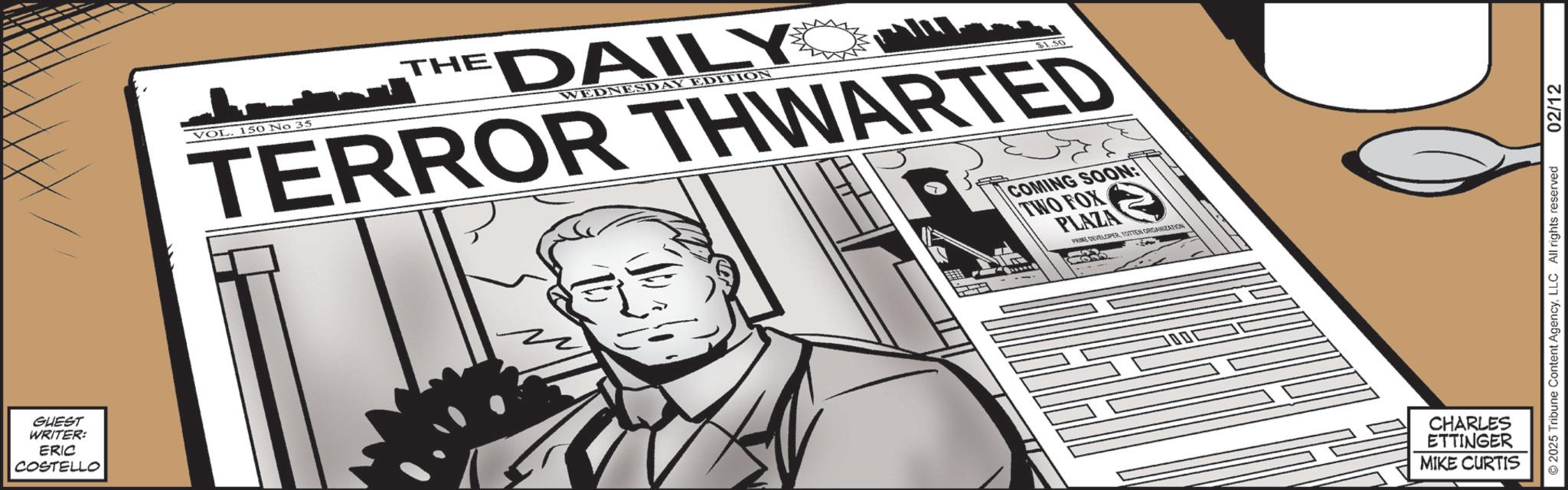 Fictional character OCR: GUEST WRITER: ERIC COSTELLO VOL. 150 No 35 THE DAILY WEDNESDAY EDITION $1.50 TERROR THWARTED COMING SOON: TWO FOX PLAZA PRIME DEVELOPERYOTTEN ORGANIZATION CHARLES ETTINGER MIKE CURTIS ©2025 Tribune Content AgencyLLC All rights reserved 02/12 GUEST WRITER : ERIC COSTELLO VOL . 150 No 35 THE DAILY WEDNESDAY EDITION $ 1.50 TERROR THWARTED COMING SOON : TWO FOX PLAZA PRIME DEVELOPERYOTTEN ORGANIZATION CHARLES ETTINGER MIKE CURTIS © 2025 Tribune Content AgencyLLC All rights reserved 02/12