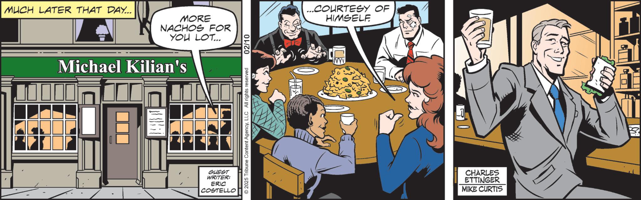 Fictional character OCR: MUCH LATER THAT DAY... MORE NACHOS FOR YOU LOT... Michael Kilian's ? ? GUEST WRITER: ERIC COSTELLO 2025 Tribune Content AgencyLLC All rights reserved 02/10 ...COURTESY OF HIMSELF. CHARLES ETTINGER MIKE CURTIS MUCH LATER THAT DAY ... MORE NACHOS FOR YOU LOT ... Michael Kilian's ? ? GUEST WRITER : ERIC COSTELLO 2025 Tribune Content AgencyLLC All rights reserved 02/10 ... COURTESY OF HIMSELF . CHARLES ETTINGER MIKE CURTIS