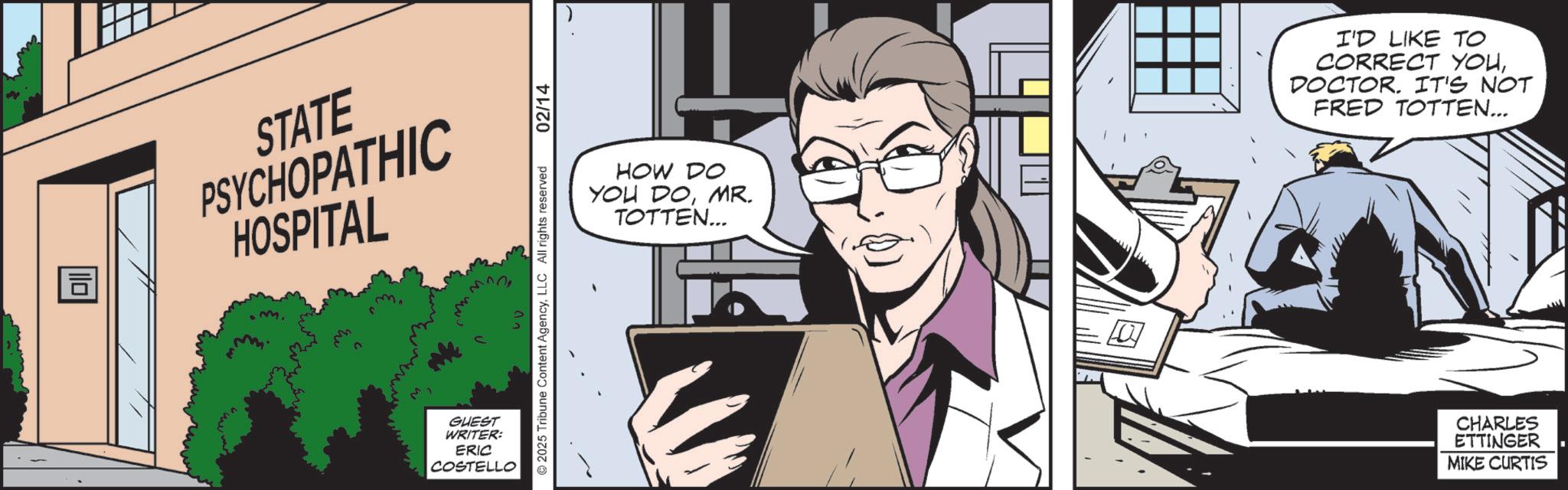 Fictional character OCR: ? STATE PSYCHOPATHIC HOSPITAL GUEST WRITER: ERIC COSTELLO ©2025 Tribune Content AgencyLLC All rights reserved 02/14 HOW DO YOU DOMR. TOTTEN... I'D LIKE TO CORRECT YOUDOCTOR. IT'S NOT FRED TOTTEN... CHARLES ETTINGER MIKE CURTIS ? STATE PSYCHOPATHIC HOSPITAL GUEST WRITER : ERIC COSTELLO © 2025 Tribune Content AgencyLLC All rights reserved 02/14 HOW DO YOU DOMR . TOTTEN ... I'D LIKE TO CORRECT YOUDOCTOR . IT'S NOT FRED TOTTEN ... CHARLES ETTINGER MIKE CURTIS