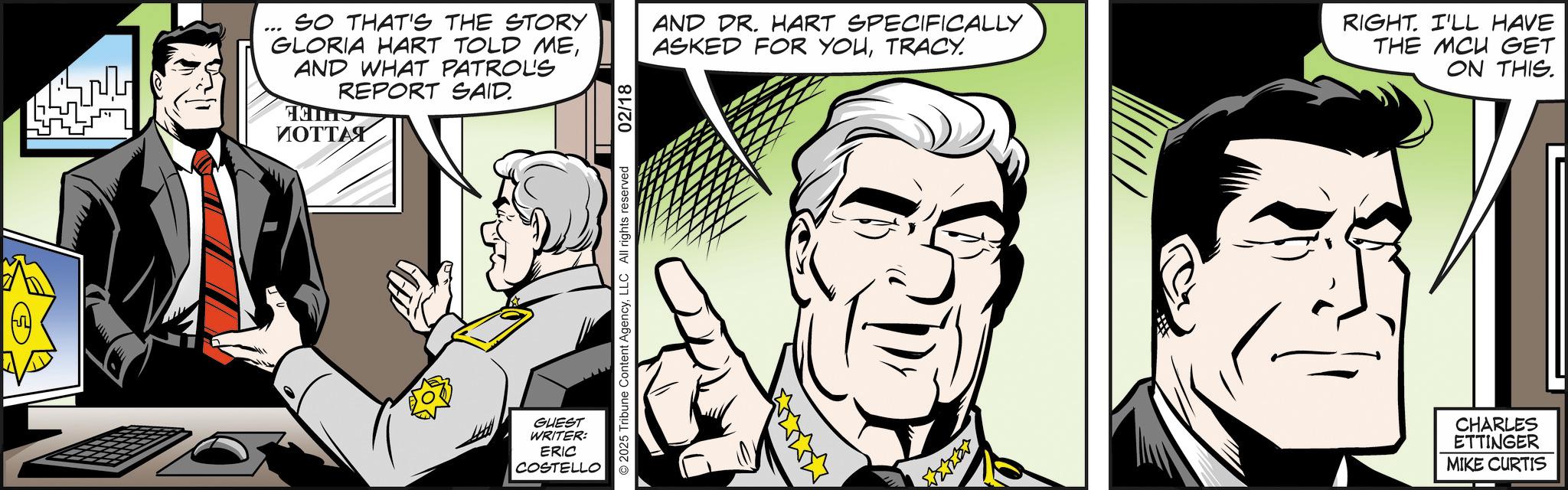 Graphics OCR: SO THAT'S THE STORY GLORIA HART TOLD MEAND WHAT PATROLS REPORT SAID. ?????? AND DR. HART SPECIFICALLY ASKED FOR YOUTRACY. RIGHT. I'LL HAVE THE MCU GET ON THIS. GUEST WRITER: ERIC COSTELLO CHARLES ETTINGER MIKE CURTIS SO THAT'S THE STORY GLORIA HART TOLD MEAND WHAT PATROLS REPORT SAID . ?????? AND DR . HART SPECIFICALLY ASKED FOR YOUTRACY . RIGHT . I'LL HAVE THE MCU GET ON THIS . GUEST WRITER : ERIC COSTELLO CHARLES ETTINGER MIKE CURTIS