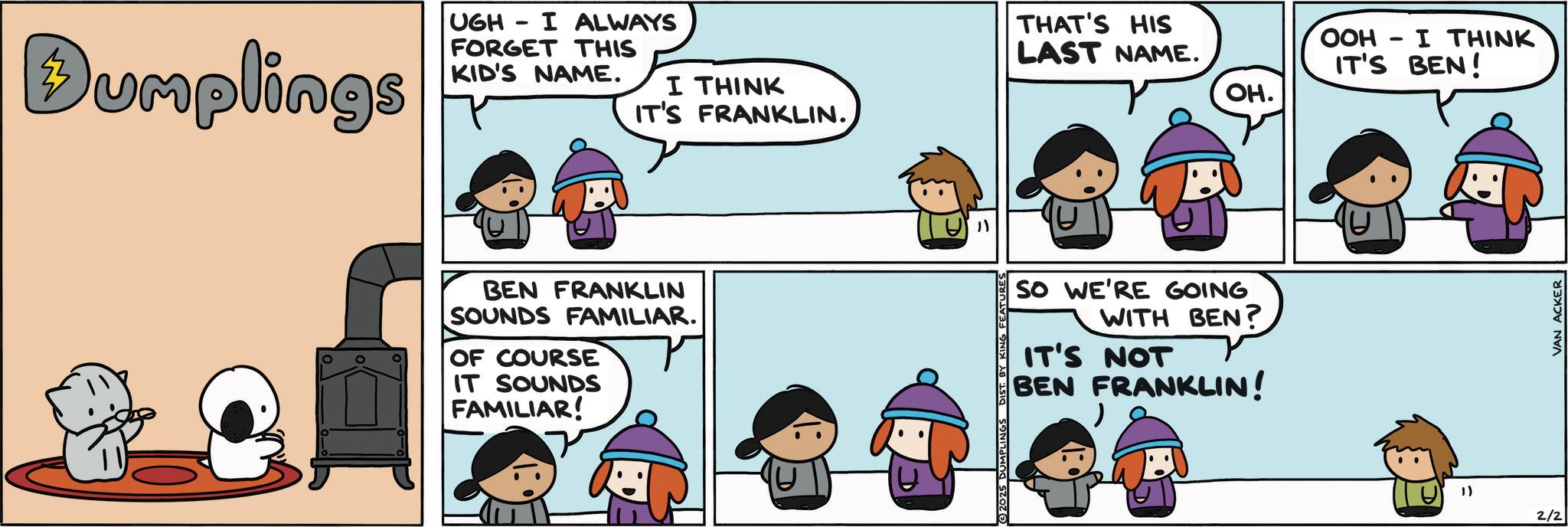 Animated cartoon OCR: Bumplings UGH - I ALWAYS FORGET THIS KID'S NAME. I THINK IT'S FRANKLIN. THAT'S HIS LAST NAME. BEN FRANKLIN SOUNDS FAMILIAR. OF COURSE IT SOUNDS FAMILIAR! "1 SO WE'RE GOING WITH BEN? IT'S NOT BEN FRANKLIN! 2025 DUMPLINGS DIST. B KING FE OH. OOH I THINK - IT'S BEN! ") 2/2 VAN ACKER Bumplings UGH - I ALWAYS FORGET THIS KID'S NAME . I THINK IT'S FRANKLIN . THAT'S HIS LAST NAME . BEN FRANKLIN SOUNDS FAMILIAR . OF COURSE IT SOUNDS FAMILIAR ! " 1 SO WE'RE GOING WITH BEN ? IT'S NOT BEN FRANKLIN ! 2025 DUMPLINGS DIST . B KING FE OH . OOH I THINK - IT'S BEN ! " ) 2/2 VAN ACKER