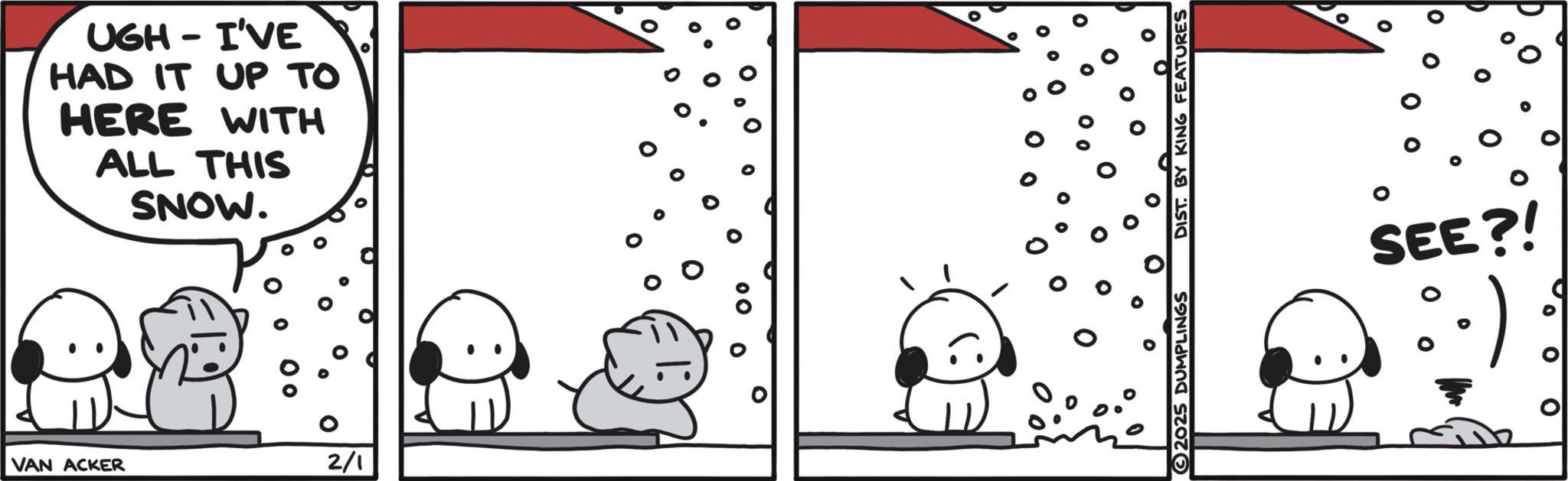 Animated cartoon OCR: UGH I'VE - HAD IT UP TO HERE WITH ALL THIS SNOW. VAN ACKER 2/1 2025 DUMPLINGS DIST. BY KING FEATURES ? 0 0 SEE?! .) UGH I'VE - HAD IT UP TO HERE WITH ALL THIS SNOW . VAN ACKER 2/1 2025 DUMPLINGS DIST . BY KING FEATURES ? 0 0 SEE ?! . )