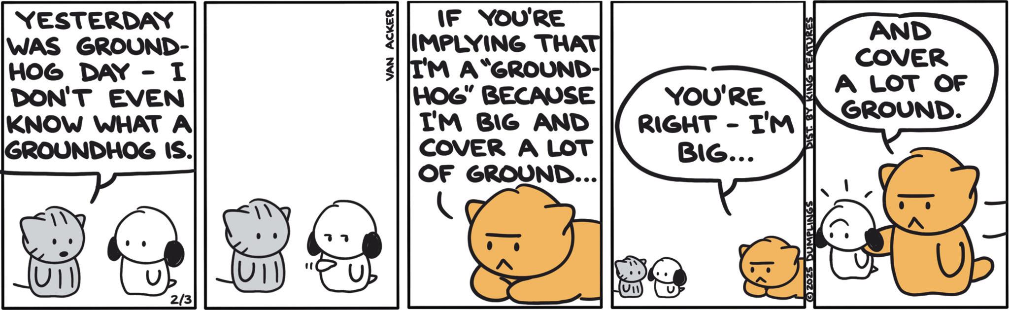 Animated cartoon OCR: YESTERDAY WAS GROUND- HOG DAY - I DON'T EVEN KNOW WHAT A GROUNDHOG IS. IF YOU'RE IMPLYING THAT I'M A "GROUND- HOG" BECAUSE I'M BIG AND COVER A LOT OF GROUND... YOU'RE RIGHT I'M - BIG... AND COVER A LOT OF GROUND. 2/3 " 2625 DUMPLINGS YESTERDAY WAS GROUND- HOG DAY - I DON'T EVEN KNOW WHAT A GROUNDHOG IS . IF YOU'RE IMPLYING THAT I'M A " GROUND- HOG " BECAUSE I'M BIG AND COVER A LOT OF GROUND ... YOU'RE RIGHT I'M - BIG ... AND COVER A LOT OF GROUND . 2/3 " 2625 DUMPLINGS