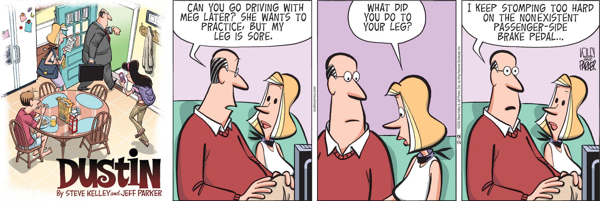 Debate OCR: DUSTIN By STEVE KELLEY and JEFF PARKER CAN YOU GO DRIVING WITH MEG LATER? SHE WANTS TO PRACTICEBUT MY LEG IS SORE. WHAT DID YOU DO TO YOUR LEG? I KEEP STOMPING TOO HARD ON THE NONEXISTENT PASSENGER-SIDE BRAKE PEDAL... dustincomics.com SyndicateInc and PARKER DUSTIN By STEVE KELLEY and JEFF PARKER CAN YOU GO DRIVING WITH MEG LATER ? SHE WANTS TO PRACTICEBUT MY LEG IS SORE . WHAT DID YOU DO TO YOUR LEG ? I KEEP STOMPING TOO HARD ON THE NONEXISTENT PASSENGER - SIDE BRAKE PEDAL ... dustincomics.com SyndicateInc and PARKER
