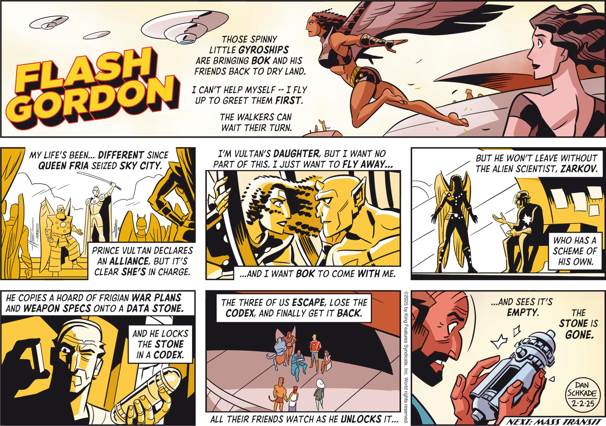 Publication OCR: FLASH GORDON MY LIFE'S BEEN... DIFFERENT SINCE QUEEN FRIA SEIZED SKY CITY. THOSE SPINNY LITTLE GYROSHIPS ARE BRINGING BOK AND HIS FRIENDS BACK TO DRY LAND. I CAN'T HELP MYSELF -- I FLY UP TO GREET THEM FIRST. THE WALKERS CAN WAIT THEIR TURN. I'M VULTAN'S DAUGHTERBUT I WANT NO PART OF THIS. I JUST WANT TO FLY AWAY... BUT HE WON'T LEAVE WITHOUT THE ALIEN SCIENTISTZARKOV. PRINCE VULTAN DECLARES AN ALLIANCEBUT IT'S CLEAR SHE'S IN CHARGE. HE COPIES A HOARD OF FRIGIAN WAR PLANS AND WEAPON SPECS ONTO A DATA STONE. AND HE LOCKS THE STONE IN A CODEX. ...AND I WANT BOK TO COME WITH ME. THE THREE OF US ESCAPELOSE THE CODEXAND FINALLY GET IT BACK. ©2025 by King Features SyndicateInc. World rights reserved. ALL THEIR FRIENDS WATCH AS HE UNLOCKS IT... WHO HAS A SCHEME OF HIS OWN. ...AND SEES IT'S EMPTY. THE STONE IS GONE. DAN SCHKADE 2.2.25 NEXT: MASS TRANSIT FLASH GORDON MY LIFE'S BEEN ... DIFFERENT SINCE QUEEN FRIA SEIZED SKY CITY . THOSE SPINNY LITTLE GYROSHIPS ARE BRINGING BOK AND HIS FRIENDS BACK TO DRY LAND . I CAN'T HELP MYSELF -- I FLY UP TO GREET THEM FIRST . THE WALKERS CAN WAIT THEIR TURN . I'M VULTAN'S DAUGHTERBUT I WANT NO PART OF THIS . I JUST WANT TO FLY AWAY ... BUT HE WON'T LEAVE WITHOUT THE ALIEN SCIENTISTZARKOV . PRINCE VULTAN DECLARES AN ALLIANCEBUT IT'S CLEAR SHE'S IN CHARGE . HE COPIES A HOARD OF FRIGIAN WAR PLANS AND WEAPON SPECS ONTO A DATA STONE . AND HE LOCKS THE STONE IN A CODEX . ... AND I WANT BOK TO COME WITH ME . THE THREE OF US ESCAPELOSE THE CODEXAND FINALLY GET IT BACK . © 2025 by King Features SyndicateInc. World rights reserved . ALL THEIR FRIENDS WATCH AS HE UNLOCKS IT ... WHO HAS A SCHEME OF HIS OWN . ... AND SEES IT'S EMPTY . THE STONE IS GONE . DAN SCHKADE 2.2.25 NEXT : MASS TRANSIT