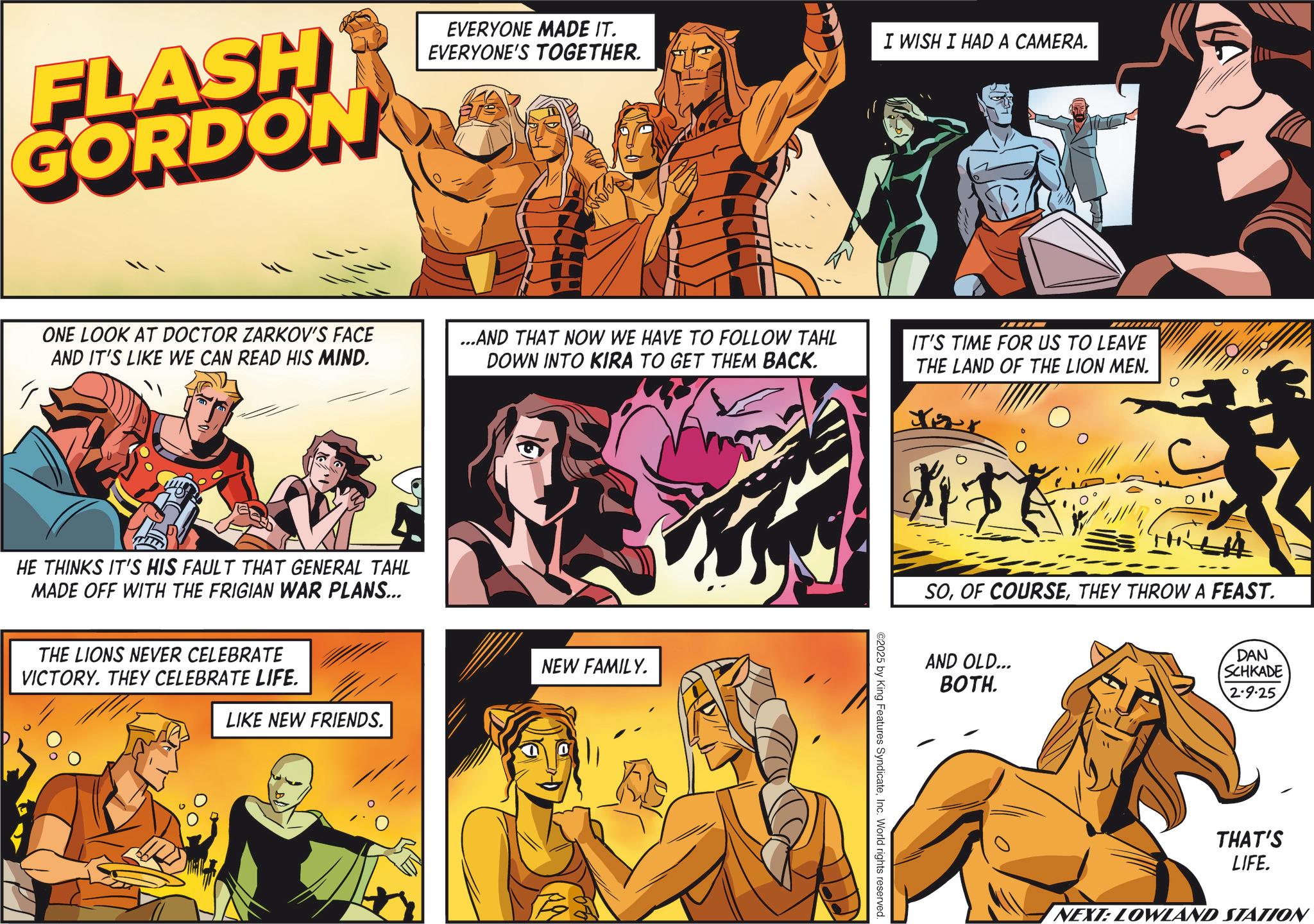 Hero OCR: FLASH GORDON EVERYONE MADE IT. EVERYONE'S TOGETHER. I WISH I HAD A CAMERA. ONE LOOK AT DOCTOR ZARKOV'S FACE AND IT'S LIKE WE CAN READ HIS MIND. ...AND THAT NOW WE HAVE TO FOLLOW TAHL DOWN INTO KIRA TO GET THEM BACK. IT'S TIME FOR US TO LEAVE THE LAND OF THE LION MEN. HE THINKS IT'S HIS FAULT THAT GENERAL TAHL MADE OFF WITH THE FRIGIAN WAR PLANS... THE LIONS NEVER CELEBRATE VICTORY. THEY CELEBRATE LIFE. NEW FAMILY. LIKE NEW FRIENDS. Your ©2025 by King Features SyndicateInc. World rights reserved. ? SOTHEY THROW A FEAST. AND OLD... BOTH. DAN SCHKADE 2.9.25 THAT'S LIFE. NEXT: LOWLAND STATION FLASH GORDON EVERYONE MADE IT . EVERYONE'S TOGETHER . I WISH I HAD A CAMERA . ONE LOOK AT DOCTOR ZARKOV'S FACE AND IT'S LIKE WE CAN READ HIS MIND . ... AND THAT NOW WE HAVE TO FOLLOW TAHL DOWN INTO KIRA TO GET THEM BACK . IT'S TIME FOR US TO LEAVE THE LAND OF THE LION MEN . HE THINKS IT'S HIS FAULT THAT GENERAL TAHL MADE OFF WITH THE FRIGIAN WAR PLANS ... THE LIONS NEVER CELEBRATE VICTORY . THEY CELEBRATE LIFE . NEW FAMILY . LIKE NEW FRIENDS . Your © 2025 by King Features SyndicateInc. World rights reserved . ? SOOF COURSETHEY THROW A FEAST . AND OLD ... BOTH . DAN SCHKADE 2.9.25 THAT'S LIFE . NEXT : LOWLAND STATION