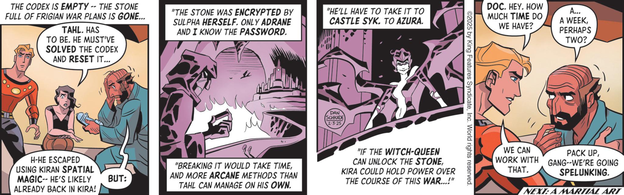 Hero OCR: THE CODEX IS EMPTY -- THE STONE FULL OF FRIGIAN WAR PLANS IS GONE... TAHL. HAS TO BE. HE MUST'VE SOLVED THE CODEX AND RESET IT... "THE STONE WAS ENCRYPTED BY SULPHA HERSELF. ONLY ADRANE AND I KNOW THE PASSWORD. H-HE ESCAPED USING KIRAN SPATIAL MAGIC-- HE'S LIKELY BUT: ALREADY BACK IN KIRA! "HE'LL HAVE TO TAKE IT TO CASTLE SYK. TO AZURA. DAN SCHKADE 2.3.25 DOC. HEY. HOW MUCH TIME DO WE HAVE? A... A WEEKPERHAPS TWO? 2025 by King Features SyndicateInc. World rights reserved. "BREAKING IT WOULD TAKE TIMEAND MORE ARCANE METHODS THAN TAHL CAN MANAGE ON HIS OWN. "IF THE WITCH-QUEEN CAN UNLOCK THE STONEKIRA COULD HOLD POWER OVER THE COURSE OF THIS WAR...!" WE CAN PACK UPWORK WITH GANG-WE'RE GOING THAT. SPELUNKING. NEXT: A MARTIAL ART THE CODEX IS EMPTY -- THE STONE FULL OF FRIGIAN WAR PLANS IS GONE ... TAHL . HAS TO BE . HE MUST'VE SOLVED THE CODEX AND RESET IT ... " THE STONE WAS ENCRYPTED BY SULPHA HERSELF . ONLY ADRANE AND I KNOW THE PASSWORD . H - HE ESCAPED USING KIRAN SPATIAL MAGIC-- HE'S LIKELY BUT : ALREADY BACK IN KIRA ! " HE'LL HAVE TO TAKE IT TO CASTLE SYK . TO AZURA . DAN SCHKADE 2.3.25 DOC . HEY . HOW MUCH TIME DO WE HAVE ? A ... A WEEKPERHAPS TWO ? 2025 by King Features SyndicateInc. World rights reserved . " BREAKING IT WOULD TAKE TIMEAND MORE ARCANE METHODS THAN TAHL CAN MANAGE ON HIS OWN . " IF THE WITCH - QUEEN CAN UNLOCK THE STONEKIRA COULD HOLD POWER OVER THE COURSE OF THIS WAR ... ! " WE CAN PACK UPWORK WITH GANG - WE'RE GOING THAT . SPELUNKING . NEXT : A MARTIAL ART