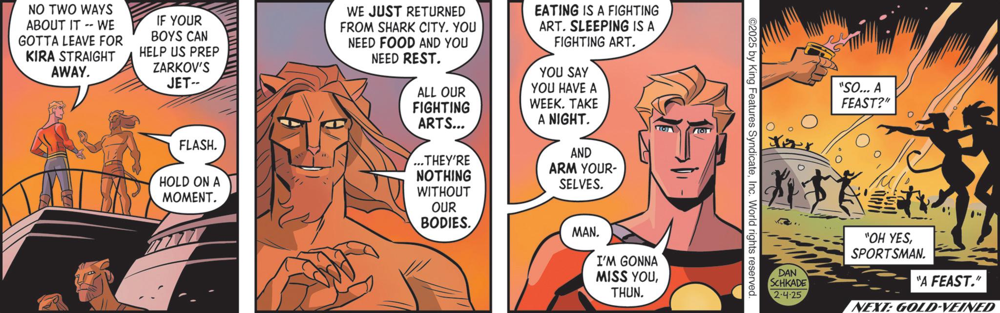 Comics OCR: NO TWO WAYS ABOUT IT -- WE GOTTA LEAVE FOR KIRA STRAIGHT AWAY. IF YOUR BOYS CAN HELP US PREP ZARKOV'S JET-- WE JUST RETURNED FROM SHARK CITY. YOU NEED FOOD AND YOU NEED REST. EATING IS A FIGHTING ART. SLEEPING IS A FIGHTING ART. YOU SAY YOU HAVE A WEEK. TAKE A NIGHT. ALL OUR FIGHTING ARTS... FLASH. ...THEY'RE NOTHING HOLD ON A MOMENT. WITHOUT OUR BODIES. MAN. AND ARM YOUR- SELVES. I'M GONNA MISS YOUTHUN. "SO... A FEAST?" ? Jer 2025 by King Features SyndicateInc. World rights reserved. "OH YESSPORTSMAN. DAN SCHKADE 2-4-25 "A FEAST." NEXT: GOLD-VEINED NO TWO WAYS ABOUT IT -- WE GOTTA LEAVE FOR KIRA STRAIGHT AWAY . IF YOUR BOYS CAN HELP US PREP ZARKOV'S JET-- WE JUST RETURNED FROM SHARK CITY . YOU NEED FOOD AND YOU NEED REST . EATING IS A FIGHTING ART . SLEEPING IS A FIGHTING ART . YOU SAY YOU HAVE A WEEK . TAKE A NIGHT . ALL OUR FIGHTING ARTS ... FLASH . ... THEY'RE NOTHING HOLD ON A MOMENT . WITHOUT OUR BODIES . MAN . AND ARM YOUR- SELVES . I'M GONNA MISS YOUTHUN . " SO ... A FEAST ? " ? Jer 2025 by King Features SyndicateInc. World rights reserved . " OH YESSPORTSMAN . DAN SCHKADE 2-4-25 " A FEAST . " NEXT : GOLD - VEINED