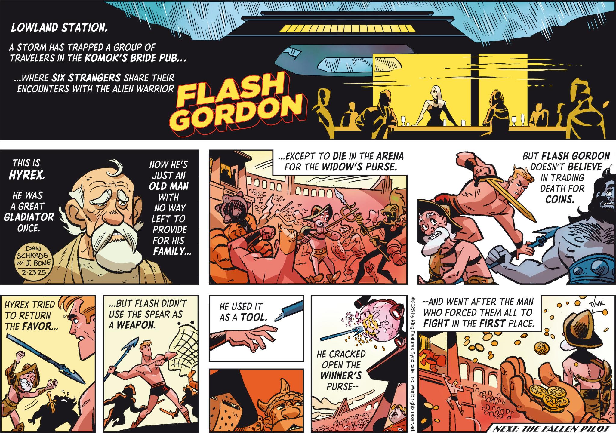 Hero OCR: LOWLAND STATION. A STORM HAS TRAPPED A GROUP OF TRAVELERS IN THE KOMOK'S BRIDE PUB... ...WHERE SIX STRANGERS SHARE THEIR ENCOUNTERS WITH THE ALIEN WARRIOR FLASH GORDON THIS IS HYREX. HE WAS A GREAT GLADIATOR ONCE. NOW HE'S JUST AN OLD MAN WITH NO WAY LEFT TO PROVIDE FOR HIS FAMILY... ...EXCEPT TO DIE IN THE ARENA FOR THE WIDOW'S PURSE. 00000 BUT FLASH GORDON DOESN'T BELIEVE IN TRADING DEATH FOR COINS. DAN SCHKADE W/ J. BONE 2.23.25 HYREX TRIED TO RETURN THE FAVOR... BUT FLASH DIDN'T USE THE SPEAR AS HE USED IT AS A TOOL. A WEAPON. HE CRACKED OPEN THE WINNER'S PURSE-- --AND WENT AFTER THE MAN WHO FORCED THEM ALL TO FIGHT IN THE FIRST PLACE. TINK ©2025 by King Features SyndicateInc. World rights reserved. NEXT: THE FALLEN PILOT LOWLAND STATION . A STORM HAS TRAPPED A GROUP OF TRAVELERS IN THE KOMOK'S BRIDE PUB ... ... WHERE SIX STRANGERS SHARE THEIR ENCOUNTERS WITH THE ALIEN WARRIOR FLASH GORDON THIS IS HYREX . HE WAS A GREAT GLADIATOR ONCE . NOW HE'S JUST AN OLD MAN WITH NO WAY LEFT TO PROVIDE FOR HIS FAMILY ... ... EXCEPT TO DIE IN THE ARENA FOR THE WIDOW'S PURSE . 00000 BUT FLASH GORDON DOESN'T BELIEVE IN TRADING DEATH FOR COINS . DAN SCHKADE W / J. BONE 2.23.25 HYREX TRIED TO RETURN THE FAVOR ... BUT FLASH DIDN'T USE THE SPEAR AS HE USED IT AS A TOOL . A WEAPON . HE CRACKED OPEN THE WINNER'S PURSE-- --AND WENT AFTER THE MAN WHO FORCED THEM ALL TO FIGHT IN THE FIRST PLACE . TINK © 2025 by King Features SyndicateInc. World rights reserved . NEXT : THE FALLEN PILOT