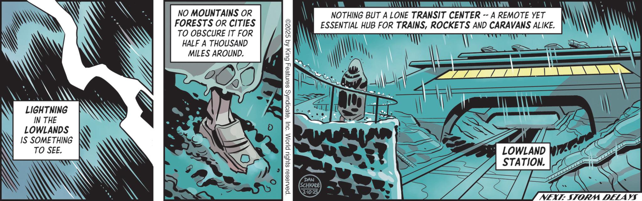 Comics OCR: LIGHTNING IN THE LOWLANDS IS SOMETHING TO SEE. NO MOUNTAINS OR FORESTS OR CITIES TO OBSCURE IT FOR HALF A THOUSAND MILES AROUND. 0 ©2025 by King Features SyndicateInc. World rights reserved. DAN NOTHING BUT A LONE TRANSIT CENTER -- A REMOTE YET ESSENTIAL HUB FOR TRAINSROCKETS AND CARAVANS ALIKE. SCHKADE 2-10-25 ? LOWLAND STATION. NEXT: STORM DELAYS LIGHTNING IN THE LOWLANDS IS SOMETHING TO SEE . NO MOUNTAINS OR FORESTS OR CITIES TO OBSCURE IT FOR HALF A THOUSAND MILES AROUND . 0 © 2025 by King Features SyndicateInc. World rights reserved . DAN NOTHING BUT A LONE TRANSIT CENTER -- A REMOTE YET ESSENTIAL HUB FOR TRAINSROCKETS AND CARAVANS ALIKE . SCHKADE 2-10-25 ? LOWLAND STATION . NEXT : STORM DELAYS