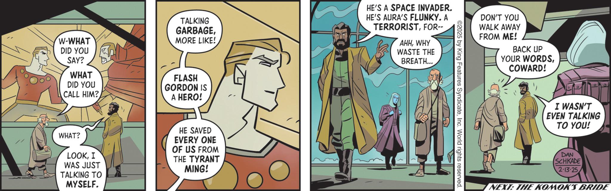 Animated cartoon OCR: W-WHAT DID YOU SAY? WHAT DID YOU CALL HIM? TALKING GARBAGEMORE LIKE! FLASH GORDON IS A HERO! HE'S A SPACE INVADER. HE'S AURA'S FLUNKY. A TERRORISTFOR-- AHHWHY WASTE THE BREATH... WHAT? LOOKI WAS JUST TALKING TO MYSELF. HE SAVED EVERY ONE OF US FROM THE TYRANT MING! " 2025 by King Features SyndicateInc. World rights reserved. DON'T YOU WALK AWAY FROM ME! BACK UP YOUR WORDSCOWARD! I WASN'T EVEN TALKING TO YOU! DAN SCHKADE 2-13-25 1 NEXT: THE KOMOK'S BRIDE W - WHAT DID YOU SAY ? WHAT DID YOU CALL HIM ? TALKING GARBAGEMORE LIKE ! FLASH GORDON IS A HERO ! HE'S A SPACE INVADER . HE'S AURA'S FLUNKY . A TERRORISTFOR-- AHHWHY WASTE THE BREATH ... WHAT ? LOOKI WAS JUST TALKING TO MYSELF . HE SAVED EVERY ONE OF US FROM THE TYRANT MING ! " 2025 by King Features SyndicateInc. World rights reserved . DON'T YOU WALK AWAY FROM ME ! BACK UP YOUR WORDSCOWARD ! I WASN'T EVEN TALKING TO YOU ! DAN SCHKADE 2-13-25 1 NEXT : THE KOMOK'S BRIDE