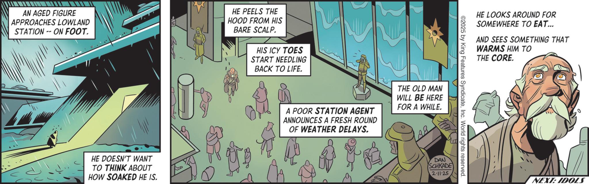 Publication OCR: AN AGED FIGURE APPROACHES LOWLAND STATION - ON FOOT. HE PEELS THE HOOD FROM HIS BARE SCALP. HIS ICY TOES START NEEDLING BACK TO LIFE. HE DOESN'T WANT TO THINK ABOUT HOW SOAKED HE IS. A POOR STATION AGENT ANNOUNCES A FRESH ROUND OF WEATHER DELAYS. THE OLD MAN WILL BE HERE FOR A WHILE. HE LOOKS AROUND FOR SOMEWHERE TO EAT... AND SEES SOMETHING THAT WARMS HIM TO THE CORE. ©2025 by King Features SyndicateInc. World rights reserved. DAN SCHKADE 2-11-25 NEXT: IDOLS AN AGED FIGURE APPROACHES LOWLAND STATION - ON FOOT . HE PEELS THE HOOD FROM HIS BARE SCALP . HIS ICY TOES START NEEDLING BACK TO LIFE . HE DOESN'T WANT TO THINK ABOUT HOW SOAKED HE IS . A POOR STATION AGENT ANNOUNCES A FRESH ROUND OF WEATHER DELAYS . THE OLD MAN WILL BE HERE FOR A WHILE . HE LOOKS AROUND FOR SOMEWHERE TO EAT ... AND SEES SOMETHING THAT WARMS HIM TO THE CORE . © 2025 by King Features SyndicateInc. World rights reserved . DAN SCHKADE 2-11-25 NEXT : IDOLS