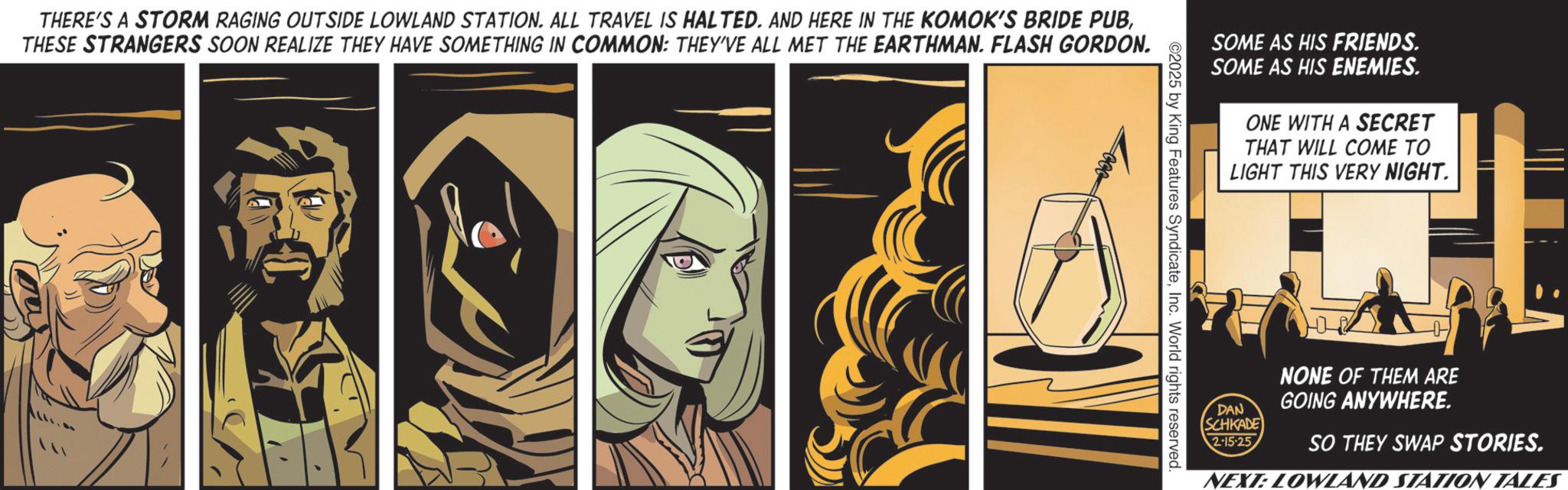 Comic book OCR: THERE'S A STORM RAGING OUTSIDE LOWLAND STATION. ALL TRAVEL IS HALTED. AND HERE IN THE KOMOK'S BRIDE PUBTHESE STRANGERS SOON REALIZE THEY HAVE SOMETHING IN COMMON: THEY'VE ALL MET THE EARTHMAN. FLASH GORDON. SOME AS HIS FRIENDS. SOME AS HIS ENEMIES. ONE WITH A SECRET THAT WILL COME TO LIGHT THIS VERY NIGHT. DAN SCHKADE 2-15-25 NONE OF THEM ARE GOING ANYWHERE. SO THEY SWAP STORIES. NEXT: LOWLAND STATION TALES THERE'S A STORM RAGING OUTSIDE LOWLAND STATION . ALL TRAVEL IS HALTED . AND HERE IN THE KOMOK'S BRIDE PUBTHESE STRANGERS SOON REALIZE THEY HAVE SOMETHING IN COMMON : THEY'VE ALL MET THE EARTHMAN . FLASH GORDON . SOME AS HIS FRIENDS . SOME AS HIS ENEMIES . ONE WITH A SECRET THAT WILL COME TO LIGHT THIS VERY NIGHT . DAN SCHKADE 2-15-25 NONE OF THEM ARE GOING ANYWHERE . SO THEY SWAP STORIES . NEXT : LOWLAND STATION TALES