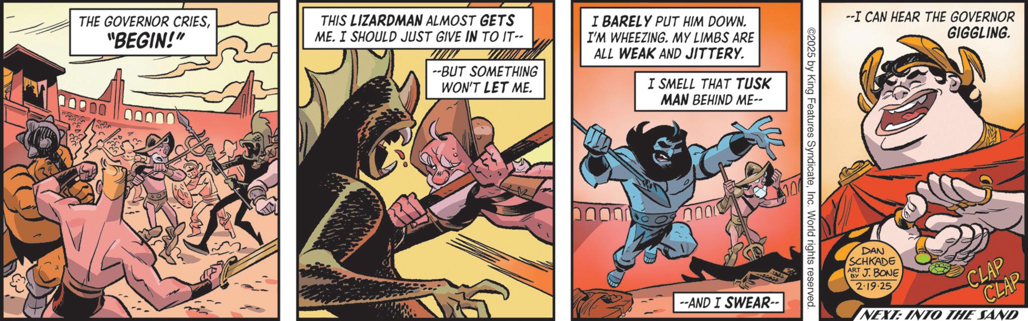 Hero OCR: THE GOVERNOR CRIES"BEGIN!" THIS LIZARDMAN ALMOST GETS ME. I SHOULD JUST GIVE IN TO IT-- --BUT SOMETHING WON'T LET ME. I BARELY PUT HIM DOWN. I'M WHEEZING. MY LIMBS ARE ALL WEAK AND JITTERY. I SMELL THAT TUSK MAN BEHIND ME-- 00000 000 ©2025 by King Features SyndicateInc. World rights reserved. 100 --AND I SWEAR-- --I CAN HEAR THE GOVERNOR GIGGLING. DAN SCHKADE AJ. BONE 2-19-25. CLAP NEXT: INTO THE SAND THE GOVERNOR CRIES" BEGIN ! " THIS LIZARDMAN ALMOST GETS ME . I SHOULD JUST GIVE IN TO IT-- --BUT SOMETHING WON'T LET ME . I BARELY PUT HIM DOWN . I'M WHEEZING . MY LIMBS ARE ALL WEAK AND JITTERY . I SMELL THAT TUSK MAN BEHIND ME-- 00000 000 © 2025 by King Features SyndicateInc. World rights reserved . 100 --AND I SWEAR-- --I CAN HEAR THE GOVERNOR GIGGLING . DAN SCHKADE AJ . BONE 2-19-25 . CLAP NEXT : INTO THE SAND