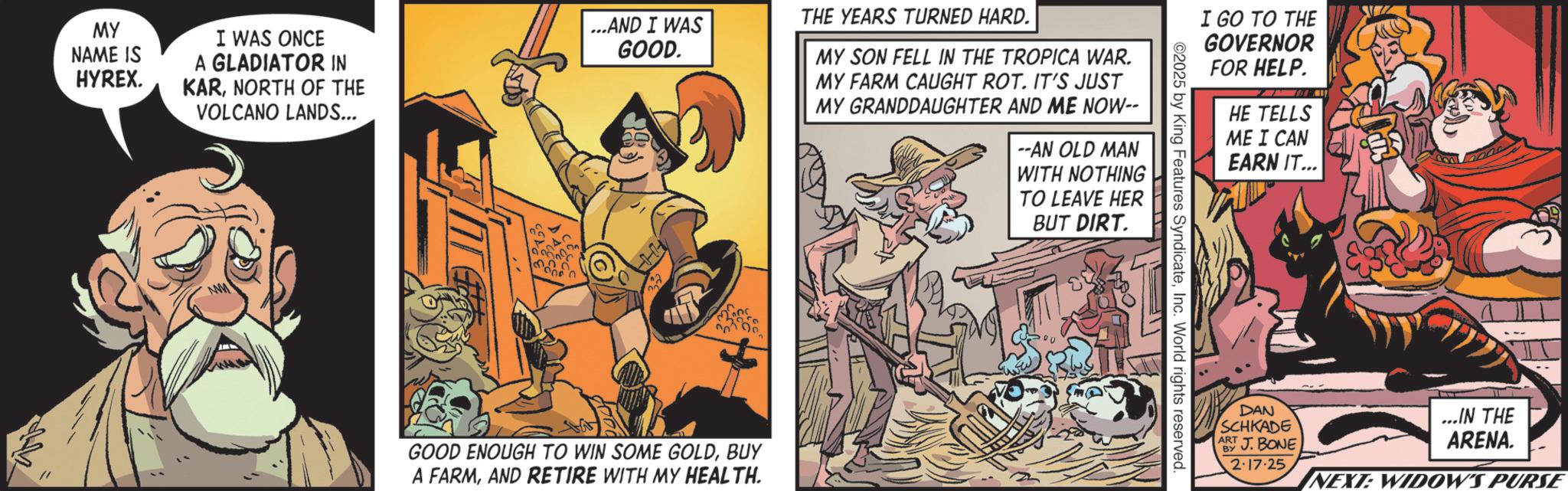 Graphics OCR: ?? MY NAME IS HYREX. I WAS ONCE A GLADIATOR IN KARNORTH OF THE VOLCANO LANDS... ...AND I WAS GOOD. THE YEARS TURNED HARD. MY SON FELL IN THE TROPICA WAR. MY FARM CAUGHT ROT. IT'S JUST MY GRANDDAUGHTER AND ME NOW-- 2 GOOD ENOUGH TO WIN SOME GOLDBUY A FARMAND RETIRE WITH MY HEALTH. --AN OLD MAN WITH NOTHING TO LEAVE HER BUT DIRT. I GO TO THE GOVERNOR ©2025 by King Features SyndicateInc. World rights reserved. FOR HELP. HE TELLS ME I CAN EARN IT... DAN SCHKADE ART J. BONE BY 2-17-25 ...IN THE ARENA. NEXT: WIDOW'S PURSE ?? MY NAME IS HYREX . I WAS ONCE A GLADIATOR IN KARNORTH OF THE VOLCANO LANDS ... ... AND I WAS GOOD . THE YEARS TURNED HARD . MY SON FELL IN THE TROPICA WAR . MY FARM CAUGHT ROT . IT'S JUST MY GRANDDAUGHTER AND ME NOW-- 2 GOOD ENOUGH TO WIN SOME GOLDBUY A FARMAND RETIRE WITH MY HEALTH . --AN OLD MAN WITH NOTHING TO LEAVE HER BUT DIRT . I GO TO THE GOVERNOR © 2025 by King Features SyndicateInc. World rights reserved . FOR HELP . HE TELLS ME I CAN EARN IT ... DAN SCHKADE ART J. BONE BY 2-17-25 ... IN THE ARENA . NEXT : WIDOW'S PURSE