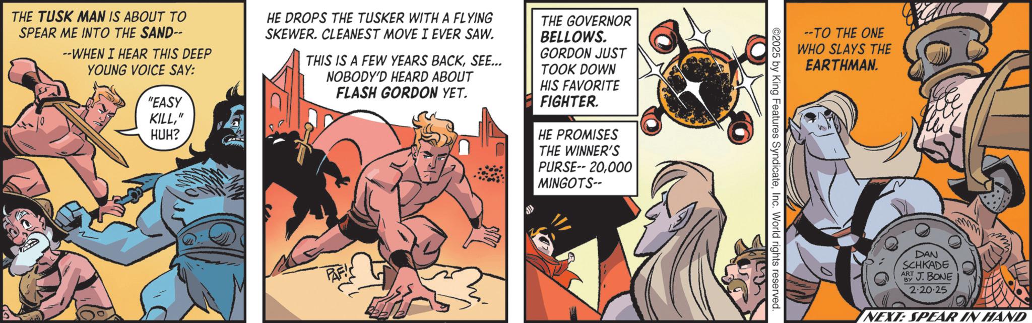 Hero OCR: THE TUSK MAN IS ABOUT TO SPEAR ME INTO THE SAND-- --WHEN I HEAR THIS DEEP YOUNG VOICE SAY: "EASY KILL" HUH? HE DROPS THE TUSKER WITH A FLYING SKEWER. CLEANEST MOVE I EVER SAW. THIS IS A FEW YEARS BACKSEE... NOBODY'D HEARD ABOUT FLASH GORDON YET. THE GOVERNOR BELLOWS. GORDON JUST TOOK DOWN HIS FAVORITE FIGHTER. HE PROMISES THE WINNER'S PURSE-- 20000 MINGOTS-- PAF --TO THE ONE WHO SLAYS THE EARTHMAN. ©2025 by King Features SyndicateInc. World rights reserved. DAN SCHKADE ART J.BONE BY 2.20.25 NEXT: SPEAR IN HAND THE TUSK MAN IS ABOUT TO SPEAR ME INTO THE SAND-- --WHEN I HEAR THIS DEEP YOUNG VOICE SAY : " EASY KILL" HUH ? HE DROPS THE TUSKER WITH A FLYING SKEWER . CLEANEST MOVE I EVER SAW . THIS IS A FEW YEARS BACKSEE ... NOBODY'D HEARD ABOUT FLASH GORDON YET . THE GOVERNOR BELLOWS . GORDON JUST TOOK DOWN HIS FAVORITE FIGHTER . HE PROMISES THE WINNER'S PURSE-- 20000 MINGOTS-- PAF --TO THE ONE WHO SLAYS THE EARTHMAN . © 2025 by King Features SyndicateInc. World rights reserved . DAN SCHKADE ART J.BONE BY 2.20.25 NEXT : SPEAR IN HAND
