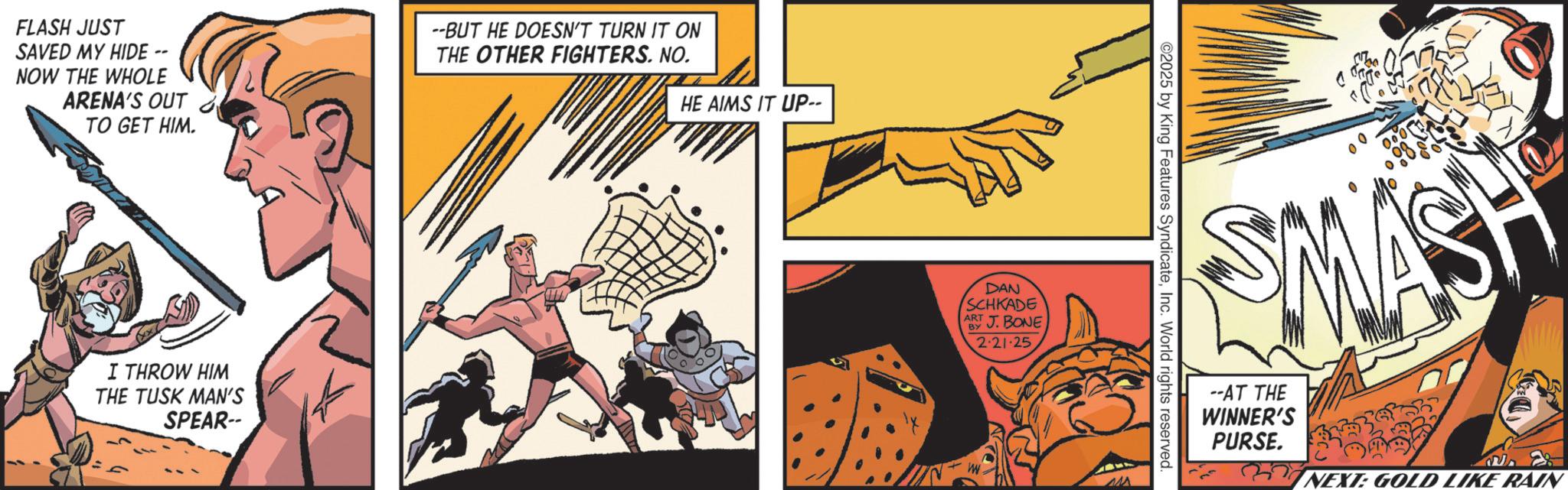 Fictional character OCR: FLASH JUST SAVED MY HIDE -- NOW THE WHOLE ARENA'S OUT TO GET HIM. --BUT HE DOESN'T TURN IT ON THE OTHER FIGHTERS. NO. HE AIMS IT UP-- I THROW HIM THE TUSK MAN'S SPEAR-- DAN SCHKADE ART BY J. BONE 2.21.25 W ©2025 by King Features SyndicateInc. World rights reserved SMASH --AT THE WINNER'S PURSE. NEXT: GOLD LIKE RAIN FLASH JUST SAVED MY HIDE -- NOW THE WHOLE ARENA'S OUT TO GET HIM . --BUT HE DOESN'T TURN IT ON THE OTHER FIGHTERS . NO . HE AIMS IT UP-- I THROW HIM THE TUSK MAN'S SPEAR-- DAN SCHKADE ART BY J. BONE 2.21.25 W © 2025 by King Features SyndicateInc. World rights reserved SMASH --AT THE WINNER'S PURSE . NEXT : GOLD LIKE RAIN