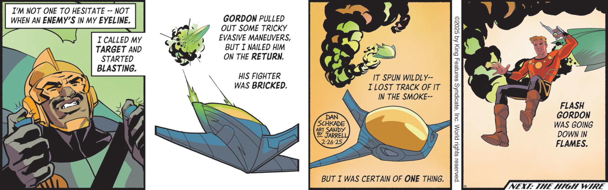 Graphics OCR: I'M NOT ONE TO HESITATE -- NOT WHEN AN ENEMY'S IN MY EYELINE. I CALLED MY TARGET AND STARTED BLASTING. GORDON PULLED OUT SOME TRICKY EVASIVE MANEUVERSBUT I NAILED HIM ON THE RETURN. HIS FIGHTER WAS BRICKED. DAN SCHKADE ART SANDY BY JARRELL 2-26-25 IT SPUN WILDLY-- I LOST TRACK OF IT IN THE SMOKE-- ©2025 by King Features SyndicateInc. World rights reserved. BUT I WAS CERTAIN OF ONE THING. FLASH GORDON WAS GOING DOWN IN FLAMES. S NEXT: THE HIGH WIRE I'M NOT ONE TO HESITATE -- NOT WHEN AN ENEMY'S IN MY EYELINE . I CALLED MY TARGET AND STARTED BLASTING . GORDON PULLED OUT SOME TRICKY EVASIVE MANEUVERSBUT I NAILED HIM ON THE RETURN . HIS FIGHTER WAS BRICKED . DAN SCHKADE ART SANDY BY JARRELL 2-26-25 IT SPUN WILDLY-- I LOST TRACK OF IT IN THE SMOKE-- © 2025 by King Features SyndicateInc. World rights reserved . BUT I WAS CERTAIN OF ONE THING . FLASH GORDON WAS GOING DOWN IN FLAMES . S NEXT : THE HIGH WIRE