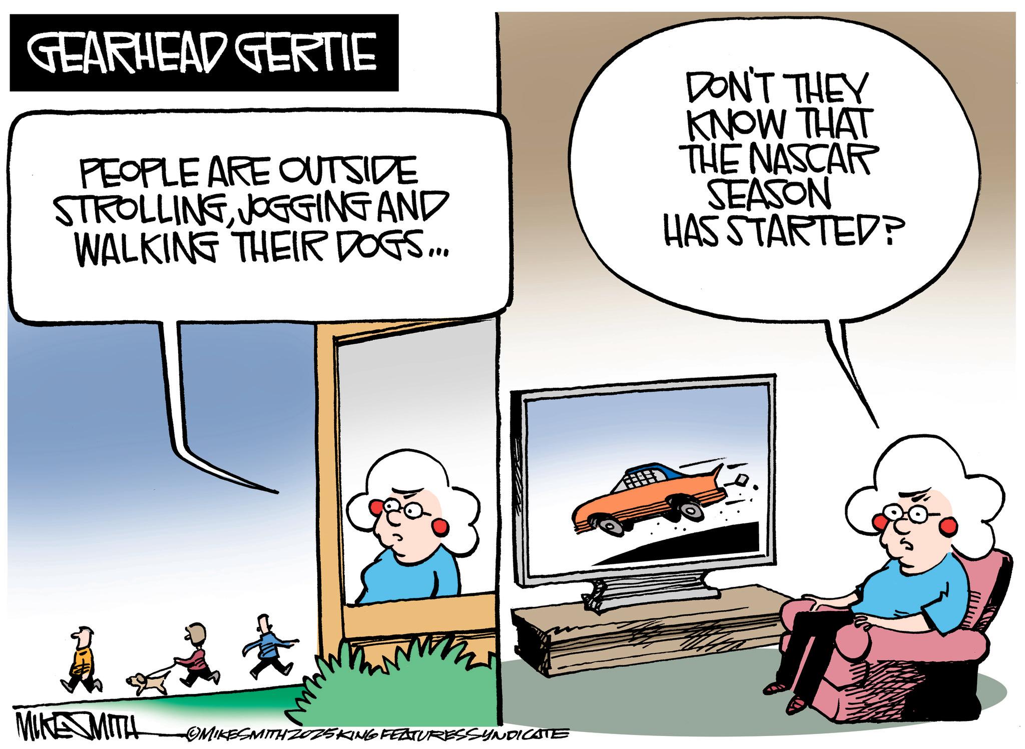 Photo caption OCR: GEARHEAD GERTIE PEOPLE ARE OUTSIDE STROLLINGJOGGING AND WALKING THEIR DOGS... DON'T THEY KNOW THAT THE NASCAR SEASON HAS STARTED? MIKE MITH MIKESMITH2025KING FEATURESSYNDICATE www GEARHEAD GERTIE PEOPLE ARE OUTSIDE STROLLINGJOGGING AND WALKING THEIR DOGS ... DON'T THEY KNOW THAT THE NASCAR SEASON HAS STARTED ? MIKE MITH MIKESMITH2025KING FEATURESSYNDICATE www
