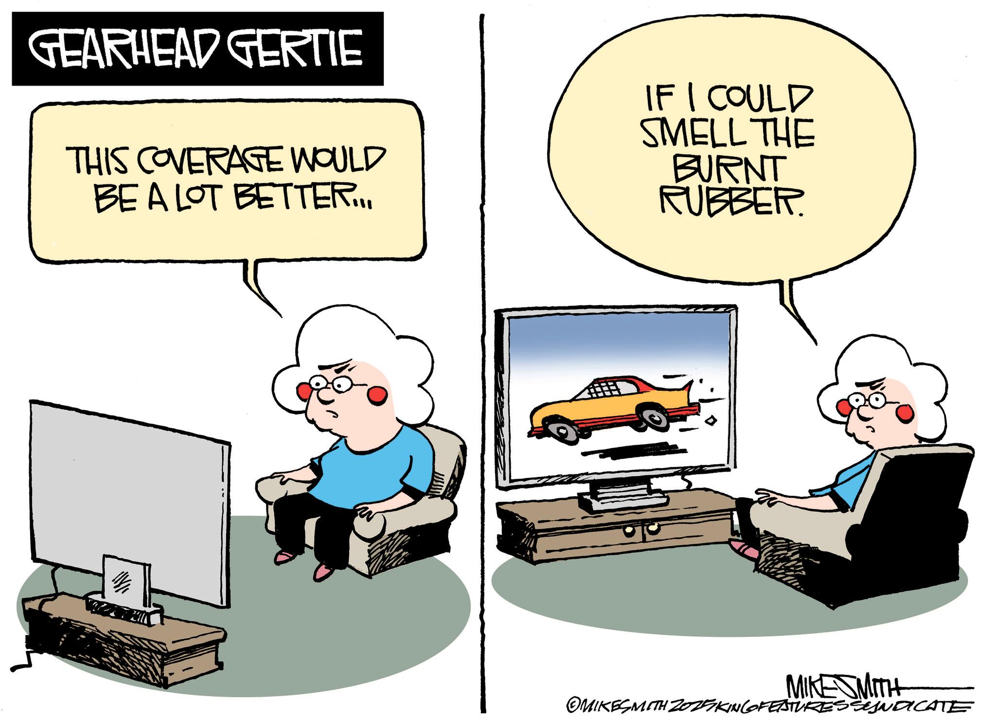 Graphics OCR: GEARHEAD GERTIE THIS COVERAGE WOULD BE A LOT BETTER.... IF I COULD SMELL THE BURNT RUBBER. USFOT MIKESMITH OMIKESMITH Z025KING FEATURES SYNDICATE GEARHEAD GERTIE THIS COVERAGE WOULD BE A LOT BETTER .... IF I COULD SMELL THE BURNT RUBBER . USFOT MIKESMITH OMIKESMITH Z025KING FEATURES SYNDICATE