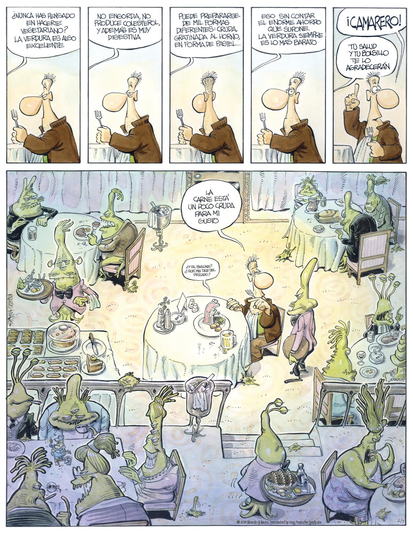 Fictional character OCR: ¿NUNCA HAS PENSADO EN HACERTE VEGETARIANO? LA VERDURA ES ALGO EXCELENTE NO ENGORDANO PRODUCE COLESTEROLYADEMÁS ES MUY DIGESTIVA PUEDE PREPARARSE DE MIL FORMAS DIFERENTES: CRUDAEN FORMA DE PASTEL... ESO SIN CONTAR EL ENORME AHORRO QUE SUPONE. LA VERDURA SIEMPRE ES LO MAS BARATO CAMARERO! TU SALUD YTU BOLSILLO TE LO AGRADECERÁN RICARDONA LA CARNE ESTA UN POCO CRUDA PARA MI GUSTO ¿Y EL PESCADO? ¿QUE ME DICE DEL PESCADO? ????? 2/9 2025 Ricardo & Nacho. Distributed by King Features Syndicate ¿ NUNCA HAS PENSADO EN HACERTE VEGETARIANO ? LA VERDURA ES ALGO EXCELENTE NO ENGORDANO PRODUCE COLESTEROLYADEMÁS ES MUY DIGESTIVA PUEDE PREPARARSE DE MIL FORMAS DIFERENTES : CRUDAGRATINADA AL HORNOEN FORMA DE PASTEL ... ESO SIN CONTAR EL ENORME AHORRO QUE SUPONE . LA VERDURA SIEMPRE ES LO MAS BARATO CAMARERO ! TU SALUD YTU BOLSILLO TE LO AGRADECERÁN RICARDONA LA CARNE ESTA UN POCO CRUDA PARA MI GUSTO ¿ Y EL PESCADO ? ¿ QUE ME DICE DEL PESCADO ? ????? 2/9 2025 Ricardo & Nacho . Distributed by King Features Syndicate