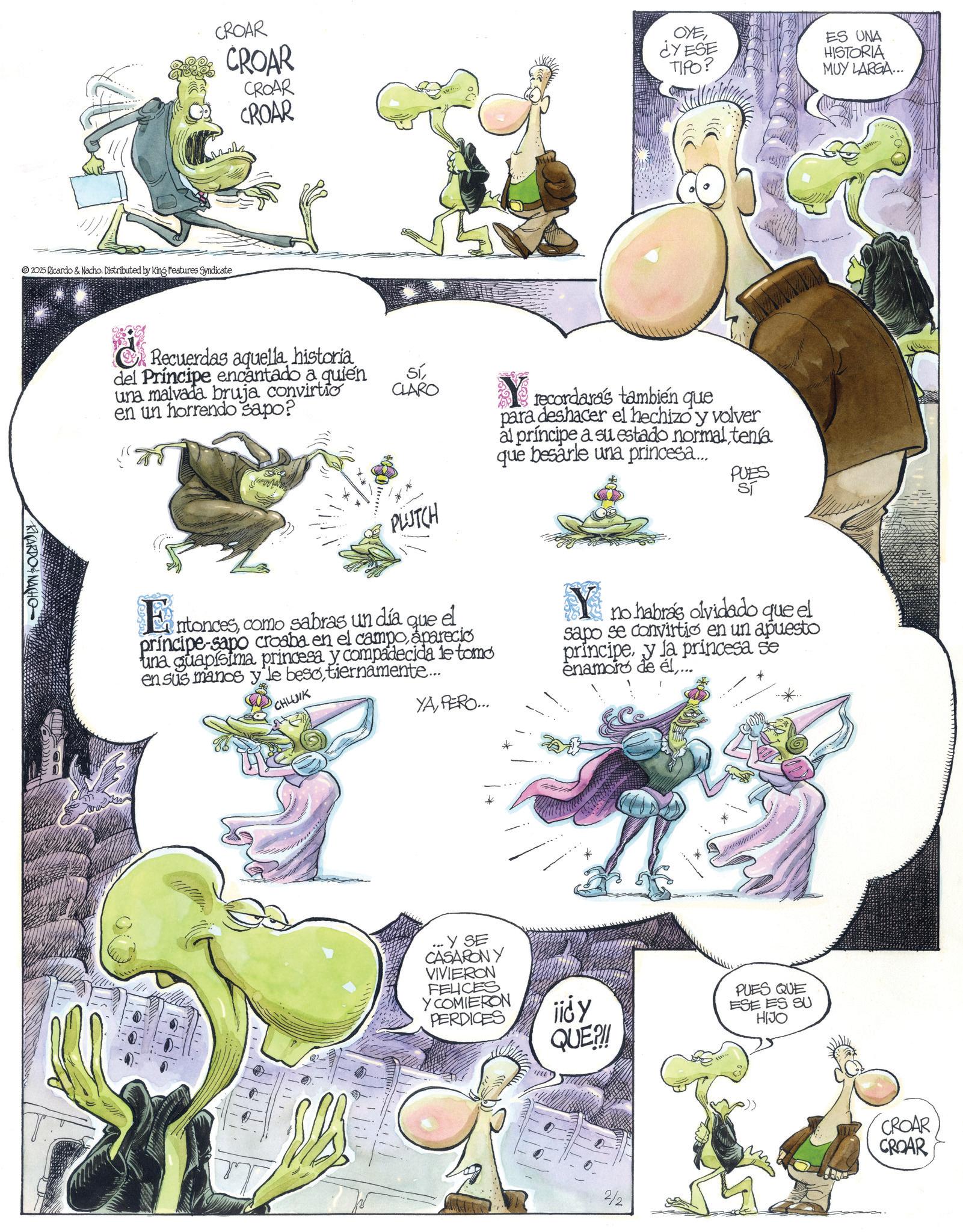 Fictional character OCR: CROAR CROAR CROAR CROAR 2025 Ricardo & Nacho. Distributed by King Features Syndicate RICARDONACHO OYE¿YESE TIPO? ES UNA HISTORIA MUY LARGA... ¿Recuerdas aquellahistoria del Príncipe encantado a quien una malvada bruja convirtio en un horrendo sapo? SíCLARO PLUTCH Entoncescomo sabras un día que el principe-sapo croaba en el campoaparecio una guapísima princesa y compadecida le tomo en sus manos y le besotiernamente... CHLUIK YAPERO... recordaras también que para deshacer el hechizo y volver al príncipe a su estado normal tena que besarle una princesa... PUES Sí no habrás olvidado que el sapo se convirtio en un apuesto principey la princesa se enamoro de él... Y SE CASARON Y VIVIERON FELICES Y COMIERON PERDICES jid y QUE?!! PUES QUE ESE ES SU HIJO 2/2 CROAR CROAR CROAR CROAR CROAR CROAR 2025 Ricardo & Nacho . Distributed by King Features Syndicate RICARDONACHO OYE¿ YESE TIPO ? ES UNA HISTORIA MUY LARGA ... ¿ Recuerdas aquellahistoria del Príncipe encantado a quien una malvada bruja convirtio en un horrendo sapo ? SíCLARO PLUTCH Entoncescomo sabras un día que el principe - sapo croaba en el campoaparecio una guapísima princesa y compadecida le tomo en sus manos y le besotiernamente ... CHLUIK YAPERO ... recordaras también que para deshacer el hechizo y volver al príncipe a su estado normal tena que besarle una princesa ... PUES Sí no habrás olvidado que el sapo se convirtio en un apuesto principey la princesa se enamoro de él... Y SE CASARON Y VIVIERON FELICES Y COMIERON PERDICES jid y QUE ? !! PUES QUE ESE ES SU HIJO 2/2 CROAR CROAR