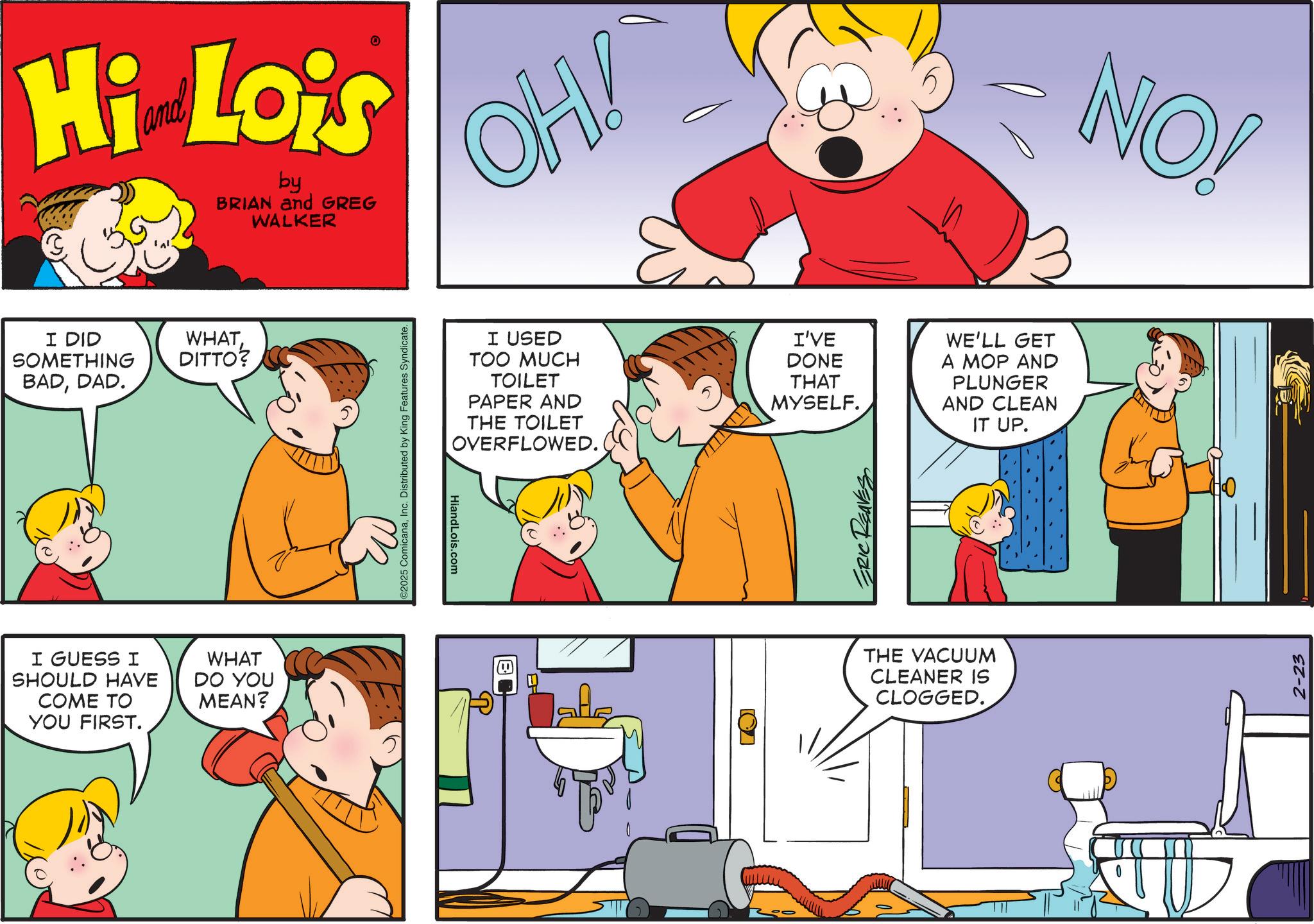 Animation OCR: Hi Lois by BRIAN and GREG WALKER I DID SOMETHING BADDAD. WHATDITTO? I GUESS I SHOULD HAVE COME TO YOU FIRST. WHAT DO YOU MEAN? ©2025 ComicanaInc. Distributed by King Features Syndicate. HiandLois.com ? OH! I USED TOO MUCH TOILET PAPER AND THE TOILET OVERFLOWED. I'VE DONE THAT MYSELF. ERIC REAVES WE'LL GET A MOP AND PLUNGER AND CLEAN IT UP. ? THE VACUUM CLEANER IS CLOGGED. NO! 2-23 Hi Lois by BRIAN and GREG WALKER I DID SOMETHING BADDAD . WHATDITTO ? I GUESS I SHOULD HAVE COME TO YOU FIRST . WHAT DO YOU MEAN ? © 2025 ComicanaInc. Distributed by King Features Syndicate . HiandLois.com ? OH ! I USED TOO MUCH TOILET PAPER AND THE TOILET OVERFLOWED . I'VE DONE THAT MYSELF . ERIC REAVES WE'LL GET A MOP AND PLUNGER AND CLEAN IT UP . ? THE VACUUM CLEANER IS CLOGGED . NO ! 2-23