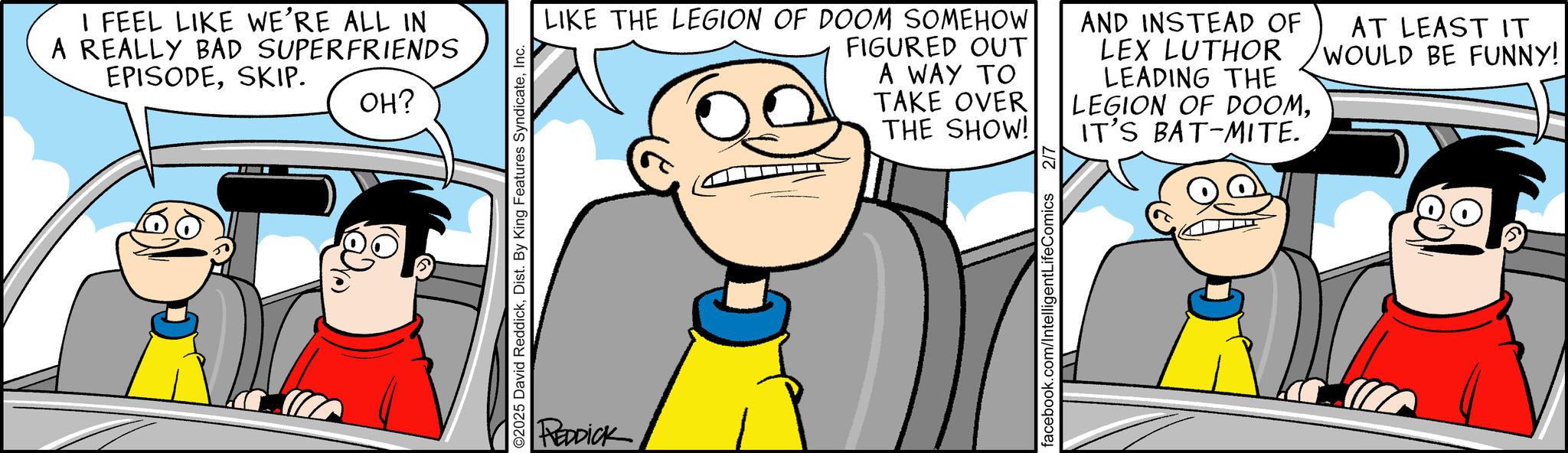 Conversation OCR: I FEEL LIKE WE'RE ALL IN A REALLY BAD SUPERFRIENDS EPISODESKIP. OH? O2025 David ReddickInc. REDDICK LIKE THE LEGION OF DOOM SOMEHOW FIGURED OUT A WAY TO AND INSTEAD OF LEX LUTHOR LEADING THE LEGION OF DOOMTAKE OVER THE SHOW! IT'S BAT-MITE. facebook.com/Intelligent LifeComics AT LEAST IT WOULD BE FUNNY! I FEEL LIKE WE'RE ALL IN A REALLY BAD SUPERFRIENDS EPISODESKIP . OH ? O2025 David ReddickDist . By King Features SyndicateInc. REDDICK LIKE THE LEGION OF DOOM SOMEHOW FIGURED OUT A WAY TO AND INSTEAD OF LEX LUTHOR LEADING THE LEGION OF DOOMTAKE OVER THE SHOW ! IT'S BAT - MITE . facebook.com/Intelligent LifeComics AT LEAST IT WOULD BE FUNNY !