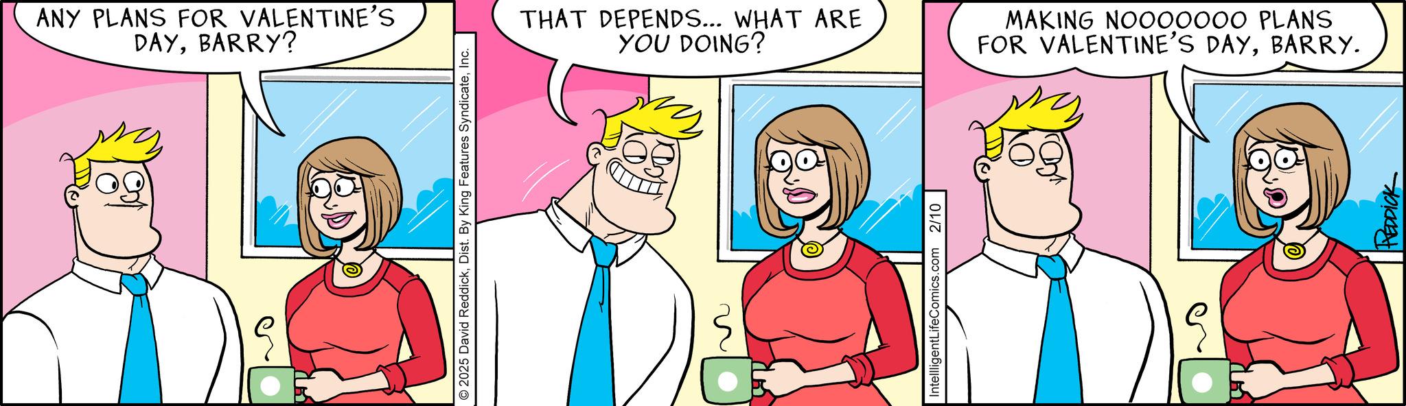 Animated cartoon OCR: ??? ANY PLANS FOR VALENTINE'S DAYBARRY? O2025 David ReddickInc. THAT DEPENDS... WHAT ARE YOU DOING? MAKING NOO00000 PLANS FOR VALENTINE'S DAYBARRY. Intellligent LifeComics.com 2/10 HEDDICK ??? ANY PLANS FOR VALENTINE'S DAYBARRY ? O2025 David ReddickDist . By King Features SyndicateInc. THAT DEPENDS ... WHAT ARE YOU DOING ? MAKING NOO00000 PLANS FOR VALENTINE'S DAYBARRY . Intellligent LifeComics.com 2/10 HEDDICK
