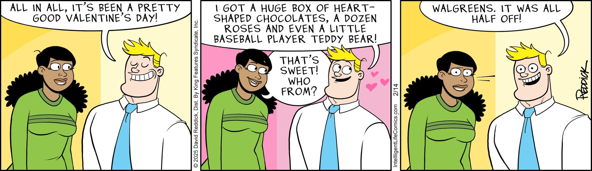 Fiction OCR: ALL IN ALLIT'S BEEN A PRETTY GOOD VALENTINE'S DAY! 2025 David ReddickInc. I GOT A HUGE BOX OF HEART- SHAPED CHOCOLATESA DOZEN ROSES AND EVEN A LITTLE BASEBALL PLAYER TEDDY BEAR! THAT'S SWEET! WHO FROM? WALGREENS. IT WAS ALL HALF OFF! Intellligent LifeComics.com 2/14 REDDICK ALL IN ALLIT'S BEEN A PRETTY GOOD VALENTINE'S DAY ! 2025 David ReddickDist . By King Features SyndicateInc. I GOT A HUGE BOX OF HEART- SHAPED CHOCOLATESA DOZEN ROSES AND EVEN A LITTLE BASEBALL PLAYER TEDDY BEAR ! THAT'S SWEET ! WHO FROM ? WALGREENS . IT WAS ALL HALF OFF ! Intellligent LifeComics.com 2/14 REDDICK