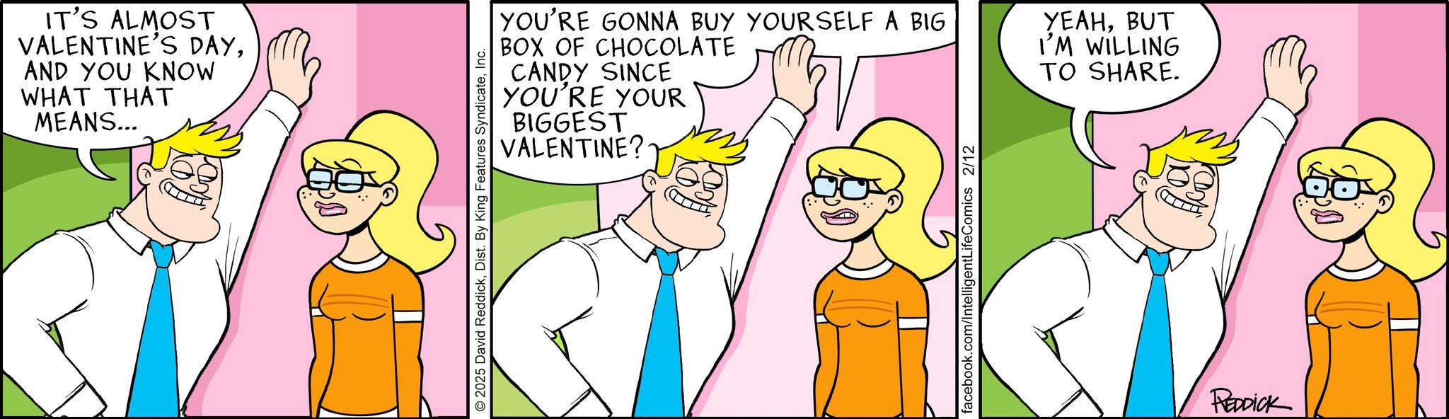 Animated cartoon OCR: IT'S ALMOST VALENTINE'S DAYAND YOU KNOW WHAT THAT MEANS... 2025 David ReddickInc. YOU'RE GONNA BUY YOURSELF A BIG BOX OF CHOCOLATE CANDY SINCE YOU'RE YOUR BIGGEST VALENTINE? YEAHBUT I'M WILLING TO SHARE. facebook.com/IntelligentLifeComics 2/12 REDDICK IT'S ALMOST VALENTINE'S DAYAND YOU KNOW WHAT THAT MEANS ... 2025 David ReddickDist . By King Features SyndicateInc. YOU'RE GONNA BUY YOURSELF A BIG BOX OF CHOCOLATE CANDY SINCE YOU'RE YOUR BIGGEST VALENTINE ? YEAHBUT I'M WILLING TO SHARE . facebook.com/IntelligentLifeComics 2/12 REDDICK