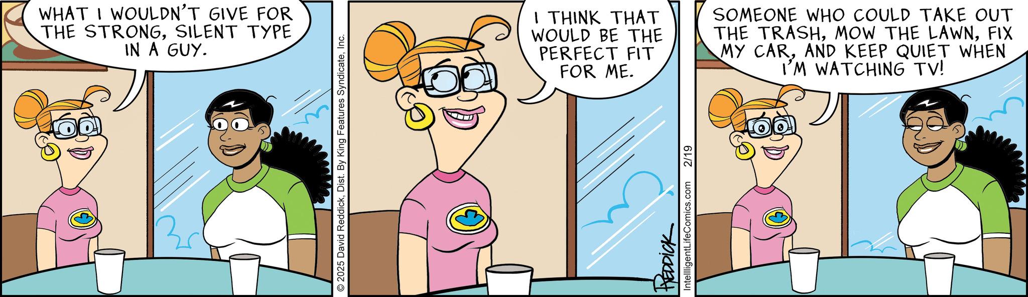 Comics OCR: WHAT I WOULDN'T GIVE FOR THE STRONGSILENT TYPE IN A GUY. © 2025 David ReddickInc. I THINK THAT WOULD BE THE PERFECT FIT FOR ME. SOMEONE WHO COULD TAKE OUT THE TRASHFIX MY CARAND KEEP QUIET WHEN I'M WATCHING TV! REDDICK IntellligentLifeComics.com 2/19 WHAT I WOULDN'T GIVE FOR THE STRONGSILENT TYPE IN A GUY . © 2025 David ReddickDist . By King Features SyndicateInc. I THINK THAT WOULD BE THE PERFECT FIT FOR ME . SOMEONE WHO COULD TAKE OUT THE TRASHMOW THE LAWNFIX MY CARAND KEEP QUIET WHEN I'M WATCHING TV ! REDDICK IntellligentLifeComics.com 2/19