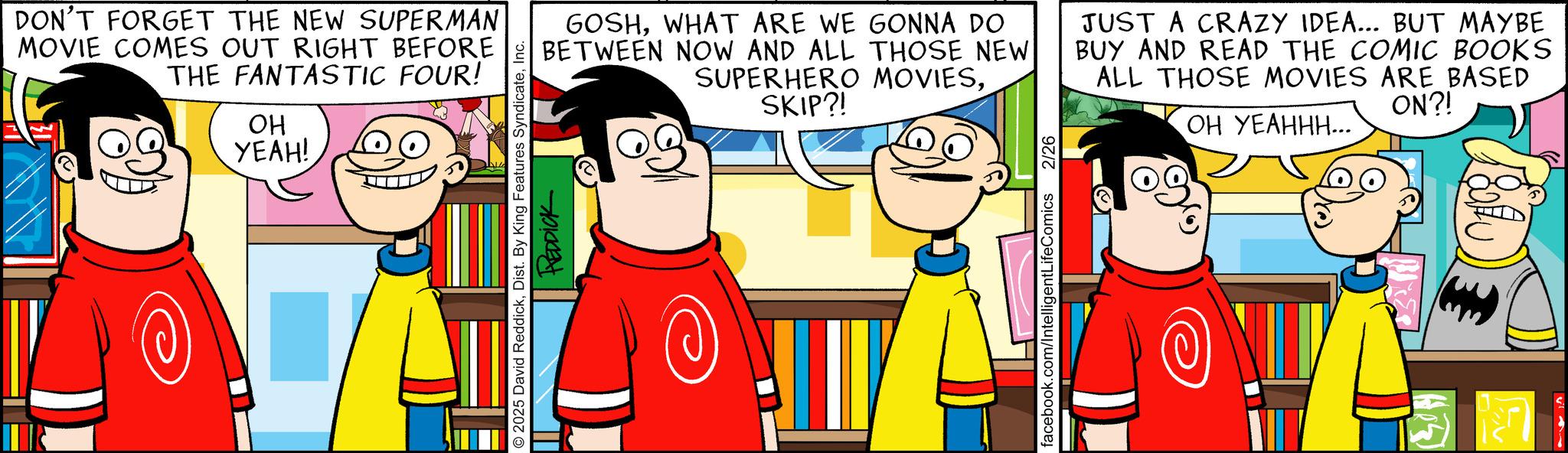 Pleased OCR: DON'T FORGET THE NEW SUPERMAN MOVIE COMES OUT RIGHT BEFORE THE FANTASTIC FOUR! OH YEAH! 2025 David ReddickInc. REDDICK GOSHWHAT ARE WE GONNA DO BETWEEN NOW AND ALL THOSE NEW SUPERHERO MOVIESSKIP?! JUST A CRAZY IDEA... BUT MAYBE BUY AND READ THE COMIC BOOKS ALL THOSE MOVIES ARE BASED ON?! OH YEAHHH... facebook.com/IntelligentLifeComics 2/26 DON'T FORGET THE NEW SUPERMAN MOVIE COMES OUT RIGHT BEFORE THE FANTASTIC FOUR ! OH YEAH ! 2025 David ReddickDist . By King Features SyndicateInc. REDDICK GOSHWHAT ARE WE GONNA DO BETWEEN NOW AND ALL THOSE NEW SUPERHERO MOVIESSKIP ?! JUST A CRAZY IDEA ... BUT MAYBE BUY AND READ THE COMIC BOOKS ALL THOSE MOVIES ARE BASED ON ?! OH YEAHHH ... facebook.com/IntelligentLifeComics 2/26