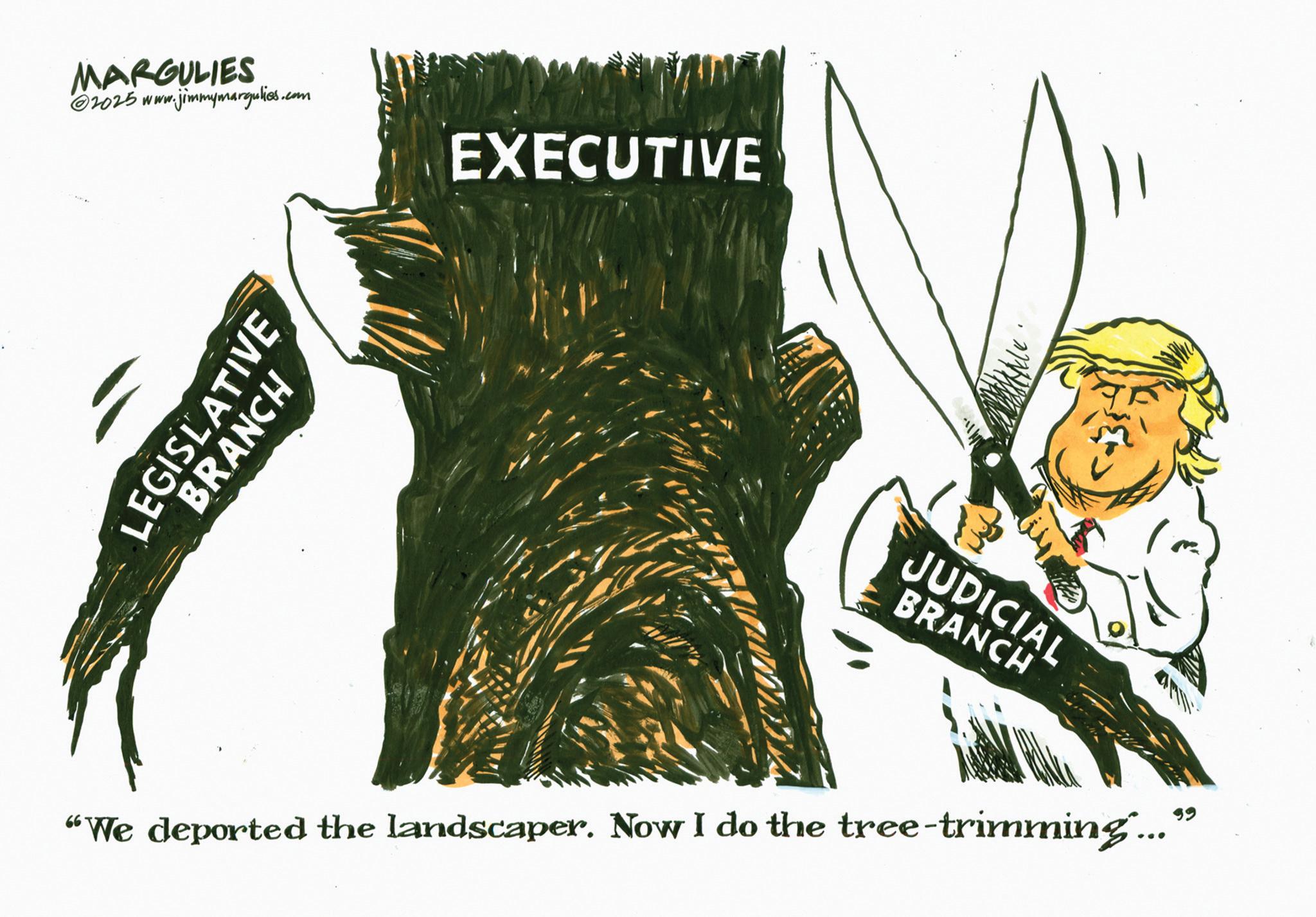 Graphics OCR: MARGULIES 2025 www. ww.jimmymargulies.com EXECUTIVE LEGISLATIVE BRANCH JUDICIAL BRANCH "We deported the landscaper. Now I do the tree-trimming... MARGULIES 2025 www . ww.jimmymargulies.com EXECUTIVE LEGISLATIVE BRANCH JUDICIAL BRANCH " We deported the landscaper . Now I do the tree - trimming ...
