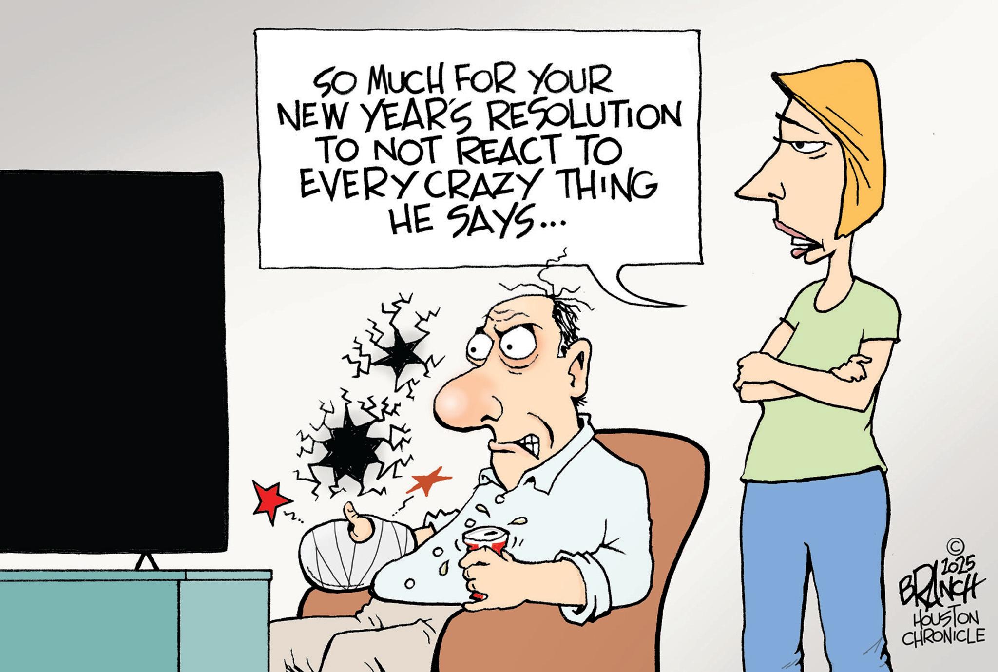 Fiction OCR: SO MUCH FOR YOUR NEW YEAR'S RESOLUTION TO NOT REACT TO EVERY CRAZY THING HE SAYS... 42 BRANCH HOUSTON CHRONICLE SO MUCH FOR YOUR NEW YEAR'S RESOLUTION TO NOT REACT TO EVERY CRAZY THING HE SAYS ... 42 BRANCH HOUSTON CHRONICLE