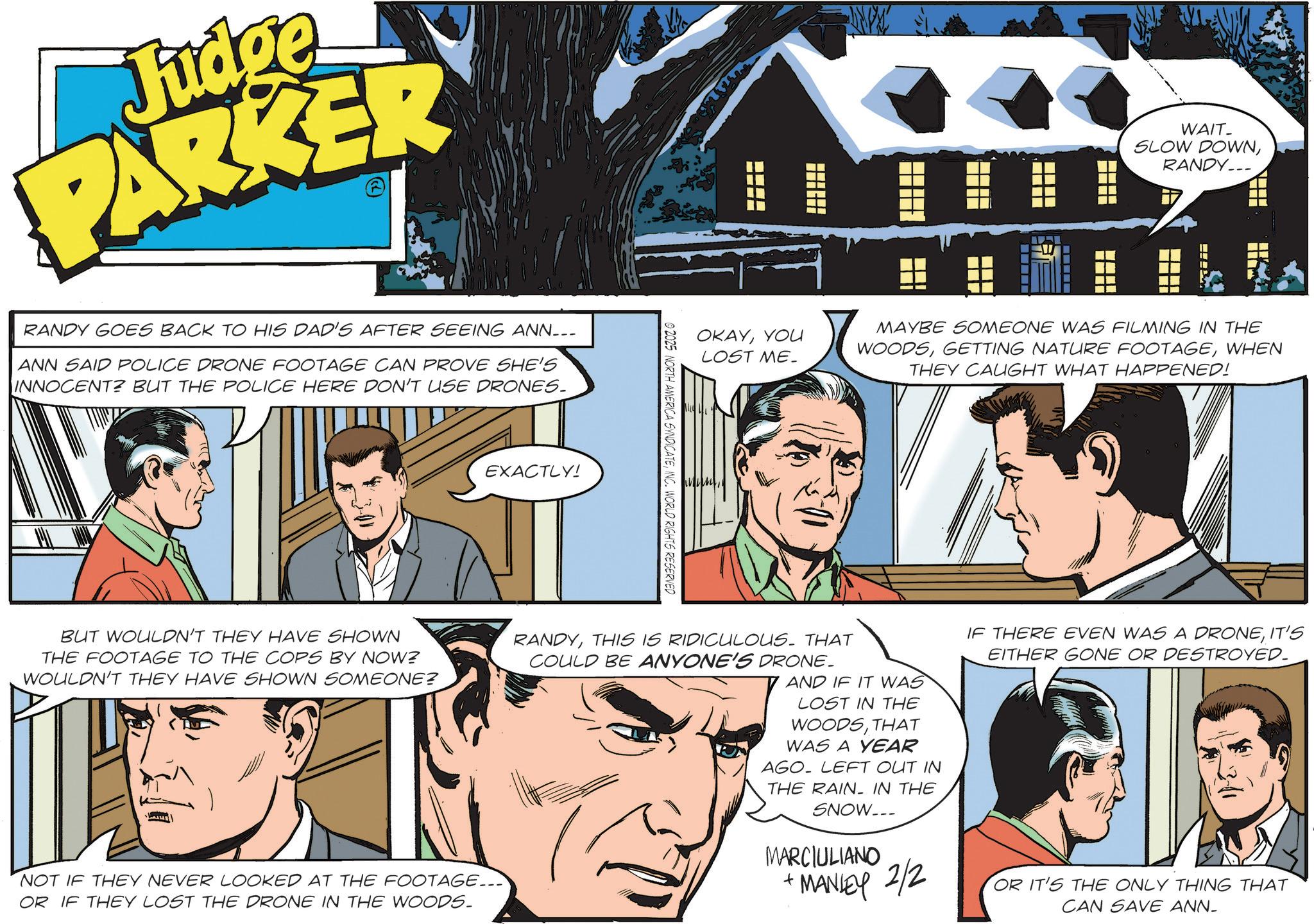 Fictional character OCR: Judge PARKER RANDY GOES BACK TO HIS DAD'S AFTER SEEING ANN___ ANN SAID POLICE DRONE FOOTAGE CAN PROVE SHE'S INNOCENT? BUT THE POLICE HERE DON'T USE DRONES. EXACTLY! © 2025 NORTH AMERICA SYNDICATEINC. WORLD OKAYYOU LOST ME. ??? WAIT_ SLOW DOWNRANDY... MAYBE SOMEONE WAS FILMING IN THE WOODSWHEN THEY CAUGHT WHAT HAPPENED! ? BUT WOULDN'T THEY HAVE SHOWN THE FOOTAGE TO THE COPS BY NOW? WOULDN'T THEY HAVE SHOWN SOMEONE? NOT IF THEY NEVER LOOKED AT THE FOOTAGE... OR IF THEY LOST THE DRONE IN THE WOODS. RANDYTHIS IS RIDICULOUS. THAT COULD BE ANYONE'S DRONE. AND IF IT WAS LOST IN THE WOODSTHAT WAS A YEAR AGO LEFT OUT IN THE RAIN IN THE SNOW... MARCIULIANO + MANLEY 2/2 IF THERE EVEN WAS A DRONEIT'S EITHER GONE OR DESTROYED. OR IT'S THE ONLY THING THAT CAN SAVE ANN- Judge PARKER RANDY GOES BACK TO HIS DAD'S AFTER SEEING ANN___ ANN SAID POLICE DRONE FOOTAGE CAN PROVE SHE'S INNOCENT ? BUT THE POLICE HERE DON'T USE DRONES . EXACTLY ! © 2025 NORTH AMERICA SYNDICATEINC . WORLD OKAYYOU LOST ME . ??? WAIT_ SLOW DOWNRANDY ... MAYBE SOMEONE WAS FILMING IN THE WOODSGETTING NATURE FOOTAGEWHEN THEY CAUGHT WHAT HAPPENED ! ? BUT WOULDN'T THEY HAVE SHOWN THE FOOTAGE TO THE COPS BY NOW ? WOULDN'T THEY HAVE SHOWN SOMEONE ? NOT IF THEY NEVER LOOKED AT THE FOOTAGE ... OR IF THEY LOST THE DRONE IN THE WOODS . RANDYTHIS IS RIDICULOUS . THAT COULD BE ANYONE'S DRONE . AND IF IT WAS LOST IN THE WOODSTHAT WAS A YEAR AGO LEFT OUT IN THE RAIN IN THE SNOW ... MARCIULIANO + MANLEY 2/2 IF THERE EVEN WAS A DRONEIT'S EITHER GONE OR DESTROYED . OR IT'S THE ONLY THING THAT CAN SAVE ANN-