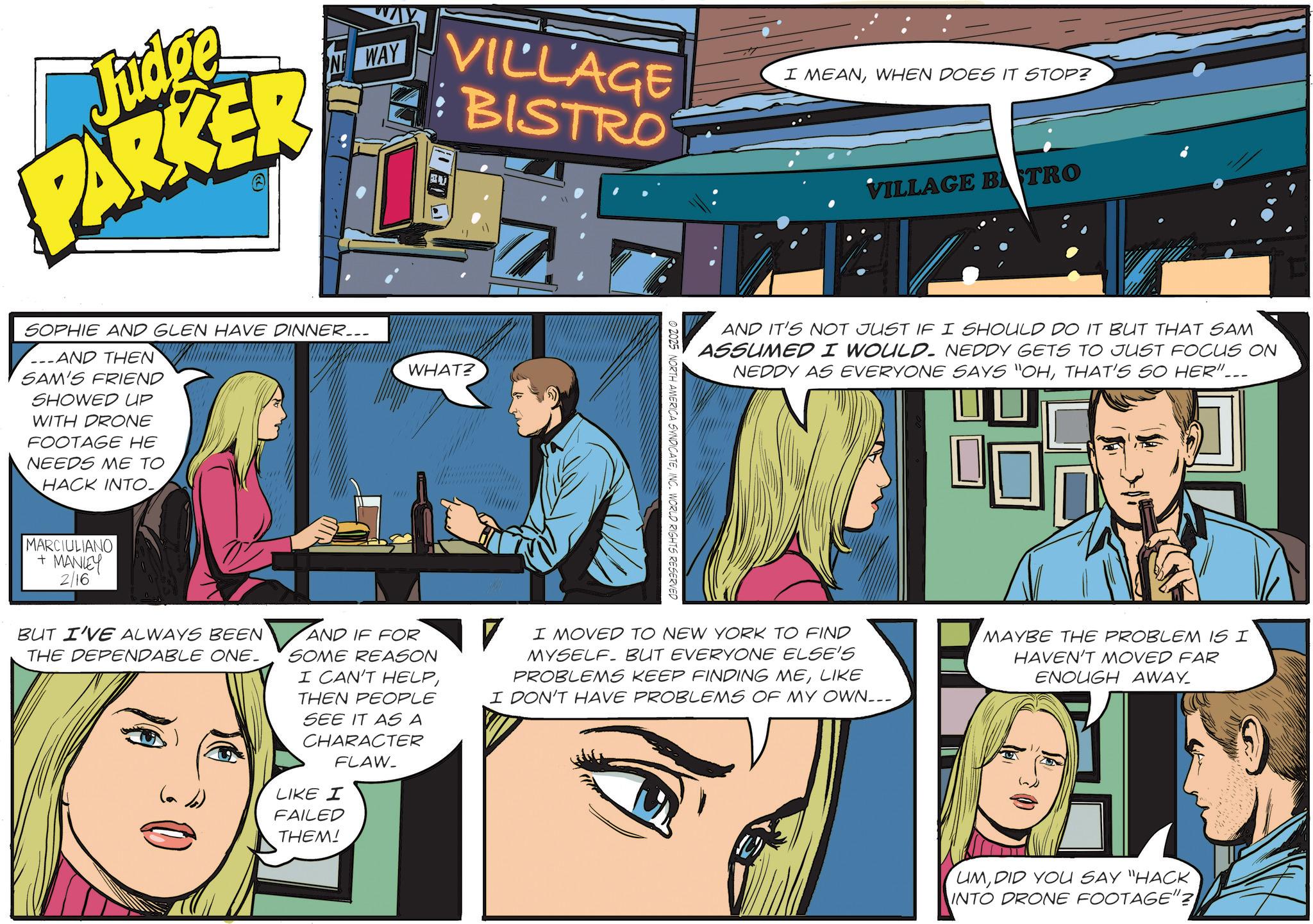 Animated cartoon OCR: Judge PARKER WAY VILLAGE : BISTRO SOPHIE AND GLEN HAVE DINNER... AND THEN SAM'S FRIEND SHOWED UP WITH DRONE FOOTAGE HE NEEDS ME TO HACK INTO_ WHAT? MARCIULIANO + MANLEY 2/16 © 2025 NORTH AMERICA SYNDICATEINC. WORLD RIGHTS RESERVED I MEANWHEN DOES IT STOP? VILLAGE BTRO AND IT'S NOT JUST IF I SHOULD DO IT BUT THAT SAM ASSUMED I WOULD. NEDDY GETS TO JUST FOCUS ON NEDDY AS EVERYONE SAYS "OHTHAT'S SO HER". BUT I'VE ALWAYS BEEN THE DEPENDABLE ONE. AND IF FOR SOME REASON I CAN'T HELPTHEN PEOPLE SEE IT AS A CHARACTER FLAW- LIKE I I MOVED TO NEW YORK TO FIND MYSELF. BUT EVERYONE ELSE'S PROBLEMS KEEP FINDING MELIKE I DON'T HAVE PROBLEMS OF MY OWN... FAILED THEM! MAYBE THE PROBLEM IS I HAVEN'T MOVED FAR ENOUGH AWAY_ UMDID YOU SAY "HACK INTO DRONE FOOTAGE"? Judge PARKER WAY VILLAGE : BISTRO SOPHIE AND GLEN HAVE DINNER ... AND THEN SAM'S FRIEND SHOWED UP WITH DRONE FOOTAGE HE NEEDS ME TO HACK INTO_ WHAT ? MARCIULIANO + MANLEY 2/16 © 2025 NORTH AMERICA SYNDICATEINC . WORLD RIGHTS RESERVED I MEANWHEN DOES IT STOP ? VILLAGE BTRO AND IT'S NOT JUST IF I SHOULD DO IT BUT THAT SAM ASSUMED I WOULD . NEDDY GETS TO JUST FOCUS ON NEDDY AS EVERYONE SAYS " OHTHAT'S SO HER " . BUT I'VE ALWAYS BEEN THE DEPENDABLE ONE . AND IF FOR SOME REASON I CAN'T HELPTHEN PEOPLE SEE IT AS A CHARACTER FLAW- LIKE I I MOVED TO NEW YORK TO FIND MYSELF . BUT EVERYONE ELSE'S PROBLEMS KEEP FINDING MELIKE I DON'T HAVE PROBLEMS OF MY OWN ... FAILED THEM ! MAYBE THE PROBLEM IS I HAVEN'T MOVED FAR ENOUGH AWAY_ UMDID YOU SAY " HACK INTO DRONE FOOTAGE " ?