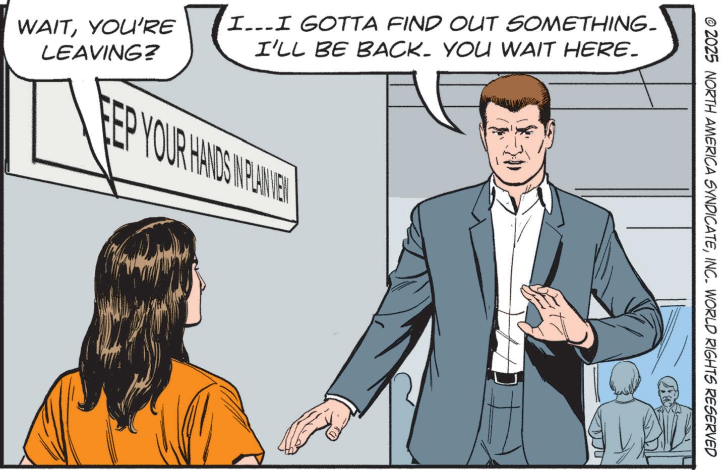 Comics OCR: © 2025 NORTH AMERICA SYNDICATEINC. WORLD RIGHTS RESERVED WAITYOU'RE I...I GOTTA FIND OUT SOMETHING- I'LL BE BACK. YOU WAIT HERE. LEAVING? FEP YOUR HANDS INPLANE © 2025 NORTH AMERICA SYNDICATEINC . WORLD RIGHTS RESERVED WAITYOU'RE I ... I GOTTA FIND OUT SOMETHING- I'LL BE BACK . YOU WAIT HERE . LEAVING ? FEP YOUR HANDS INPLANE