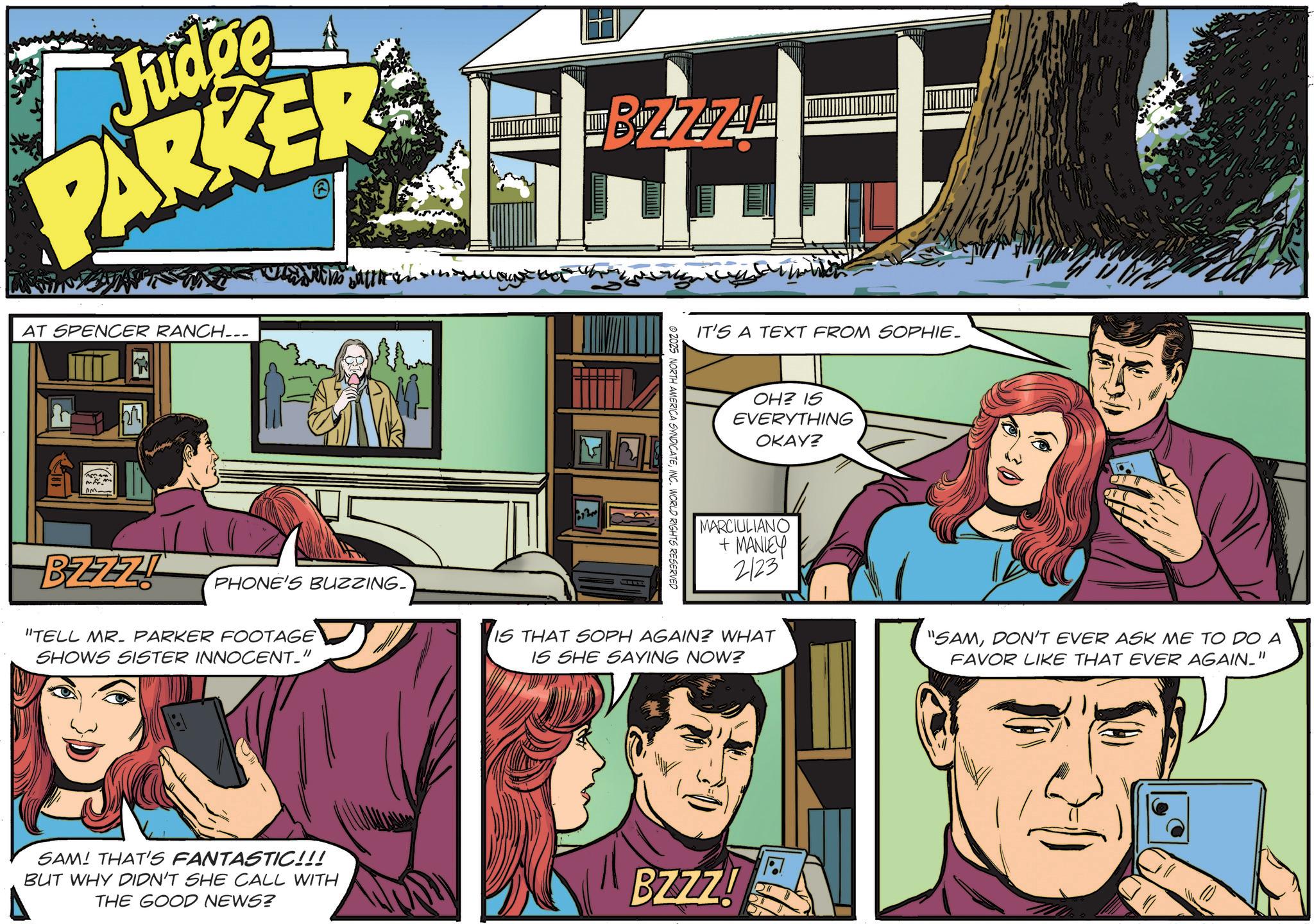 Advertising OCR: Judge PARKER AT SPENCER RANCH... BZZZI PHONE'S BUZZING. "TELL MR. PARKER FOOTAGE SHOWS SISTER INNOCENT." BZZAL ©2025 NORTH AMERICA SYNDICATEINC. WORLD RIGHTS RESERVED IT'S A TEXT FROM SOPHIE. OH? IS EVERYTHING OKAY? MARCIULIANO + MANLEY 2123 IS THAT SOPH AGAIN? WHAT IS SHE SAYING NOW? "SAMDON'T EVER ASK ME TO DO A FAVOR LIKE THAT EVER AGAIN." SAM! THAT'S FANTASTIC!!! BUT WHY DIDN'T SHE CALL WITH THE GOOD NEWS? BZZZ! Judge PARKER AT SPENCER RANCH ... BZZZI PHONE'S BUZZING . " TELL MR . PARKER FOOTAGE SHOWS SISTER INNOCENT . " BZZAL © 2025 NORTH AMERICA SYNDICATEINC . WORLD RIGHTS RESERVED IT'S A TEXT FROM SOPHIE . OH ? IS EVERYTHING OKAY ? MARCIULIANO + MANLEY 2123 IS THAT SOPH AGAIN ? WHAT IS SHE SAYING NOW ? " SAMDON'T EVER ASK ME TO DO A FAVOR LIKE THAT EVER AGAIN . " SAM ! THAT'S FANTASTIC !!! BUT WHY DIDN'T SHE CALL WITH THE GOOD NEWS ? BZZZ !